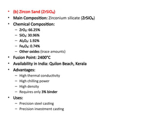 • (b) Zircon Sand (ZrSiO₄)
• Main Composition: Zirconium silicate (ZrSiO₄)
• Chemical Composition:
– ZrO₂: 66.25%
– SiO₂: 30.96%
– Al₂O₃: 1.92%
– Fe₂O₃: 0.74%
– Other oxides (trace amounts)
• Fusion Point: 2400°C
• Availability in India: Quilon Beach, Kerala
• Advantages:
– High thermal conductivity
– High chilling power
– High density
– Requires only 3% binder
• Uses:
– Precision steel casting
– Precision investment casting
 
