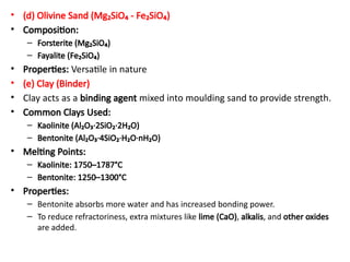 • (d) Olivine Sand (Mg₂SiO₄ - Fe₂SiO₄)
• Composition:
– Forsterite (Mg₂SiO₄)
– Fayalite (Fe₂SiO₄)
• Properties: Versatile in nature
• (e) Clay (Binder)
• Clay acts as a binding agent mixed into moulding sand to provide strength.
• Common Clays Used:
– Kaolinite (Al₂O₃·2SiO₂·2H₂O)
– Bentonite (Al₂O₃·4SiO₂·H₂O·nH₂O)
• Melting Points:
– Kaolinite: 1750–1787°C
– Bentonite: 1250–1300°C
• Properties:
– Bentonite absorbs more water and has increased bonding power.
– To reduce refractoriness, extra mixtures like lime (CaO), alkalis, and other oxides
are added.
 