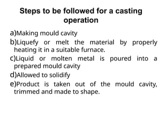 Steps to be followed for a casting
operation
a)Making mould cavity
b)Liquefy or melt the material by properly
heating it in a suitable furnace.
c)Liquid or molten metal is poured into a
prepared mould cavity
d)Allowed to solidify
e)Product is taken out of the mould cavity,
trimmed and made to shape.
 