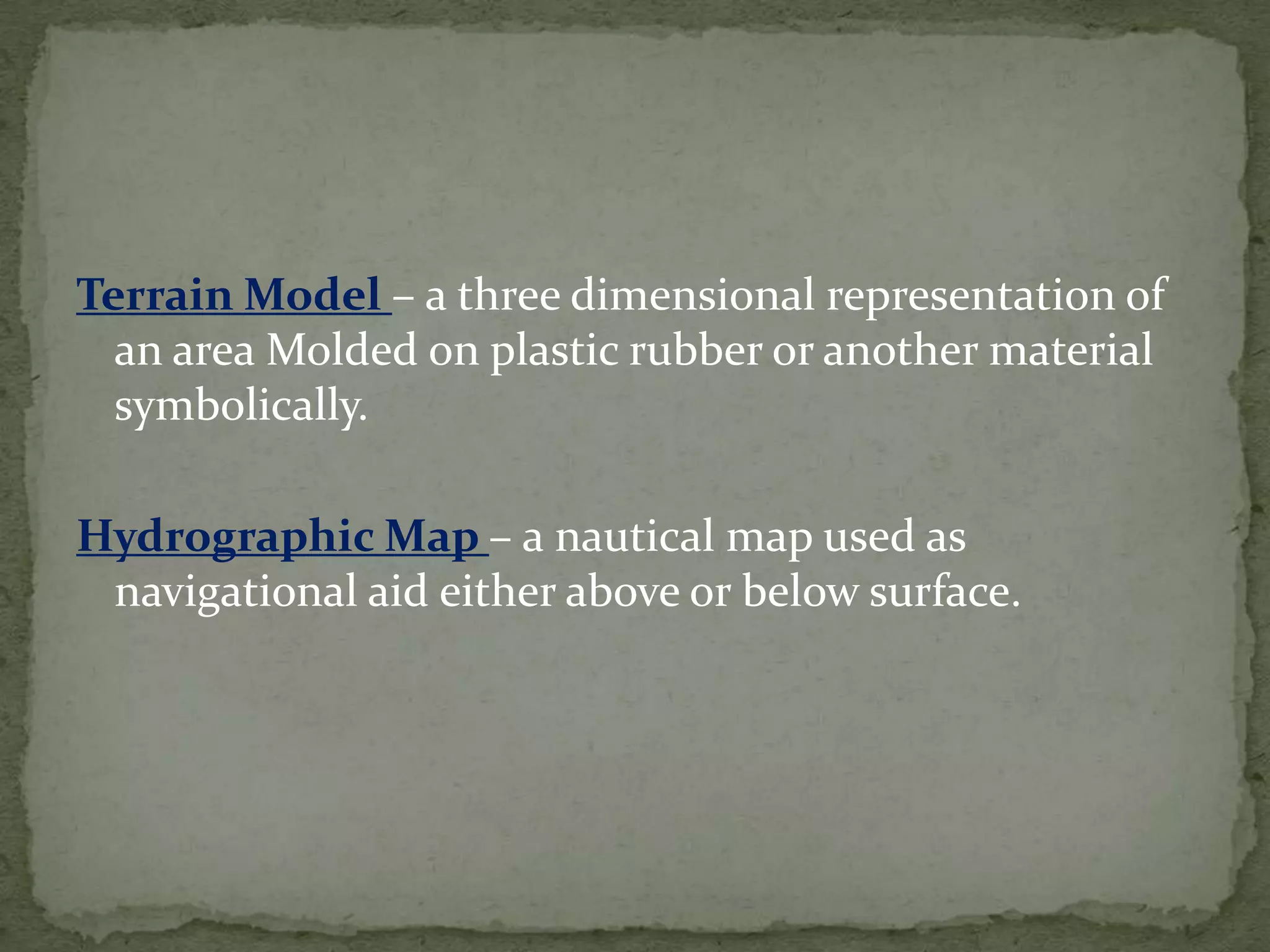 Terrain Model – a three dimensional representation of an area Molded on plastic rubber or another material symbolically.Hydrographic Map – a nautical map used as navigational aid either above or below surface.
