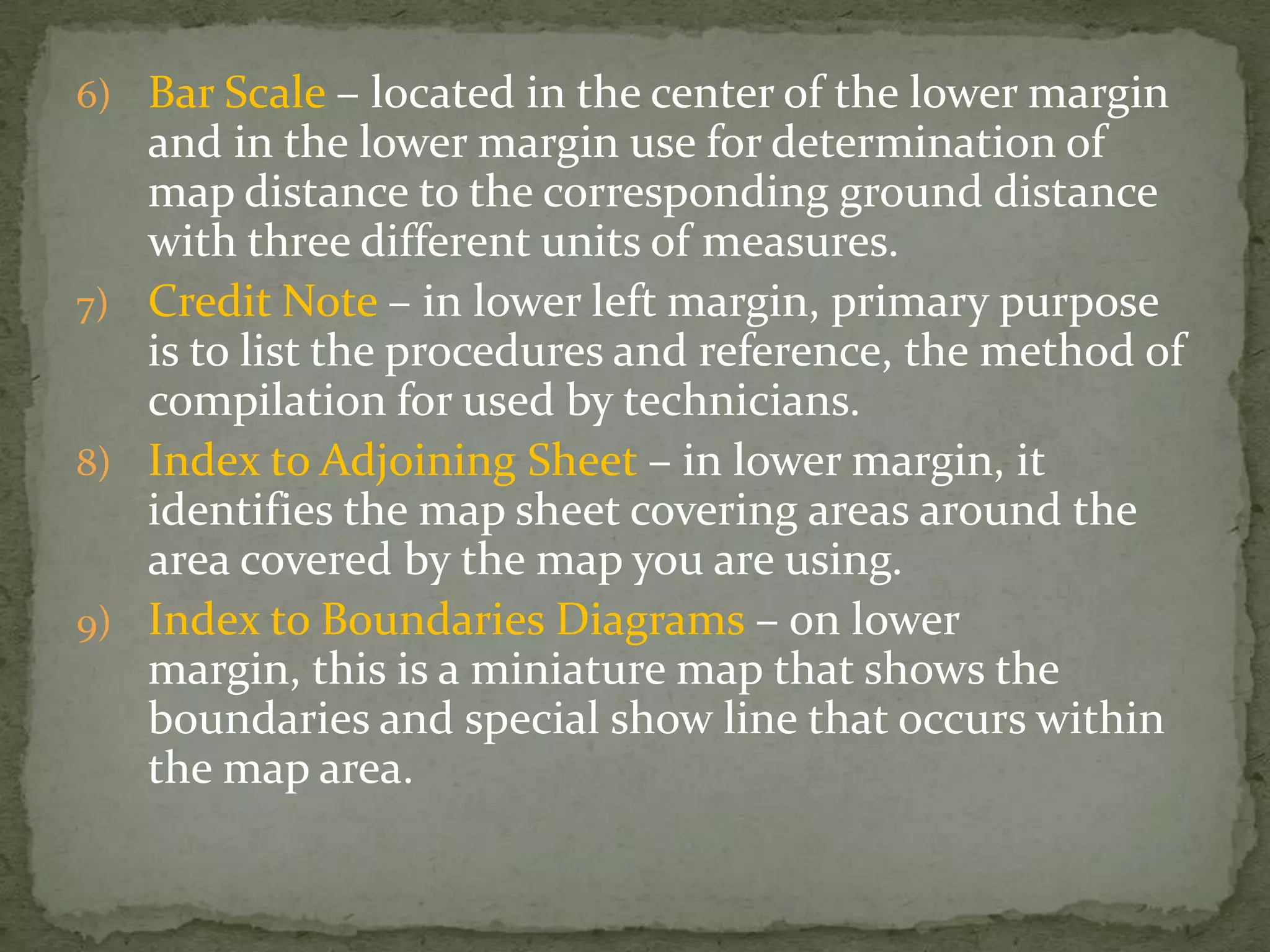 Bar Scale – located in the center of the lower margin and in the lower margin use for determination of map distance to the corresponding ground distance with three different units of measures.Credit Note – in lower left margin, primary purpose is to list the procedures and reference, the method of compilation for used by technicians.Index to Adjoining Sheet – in lower margin, it identifies the map sheet covering areas around the area covered by the map you are using.Index to Boundaries Diagrams – on lower margin, this is a miniature map that shows the boundaries and special show line that occurs within the map area.
