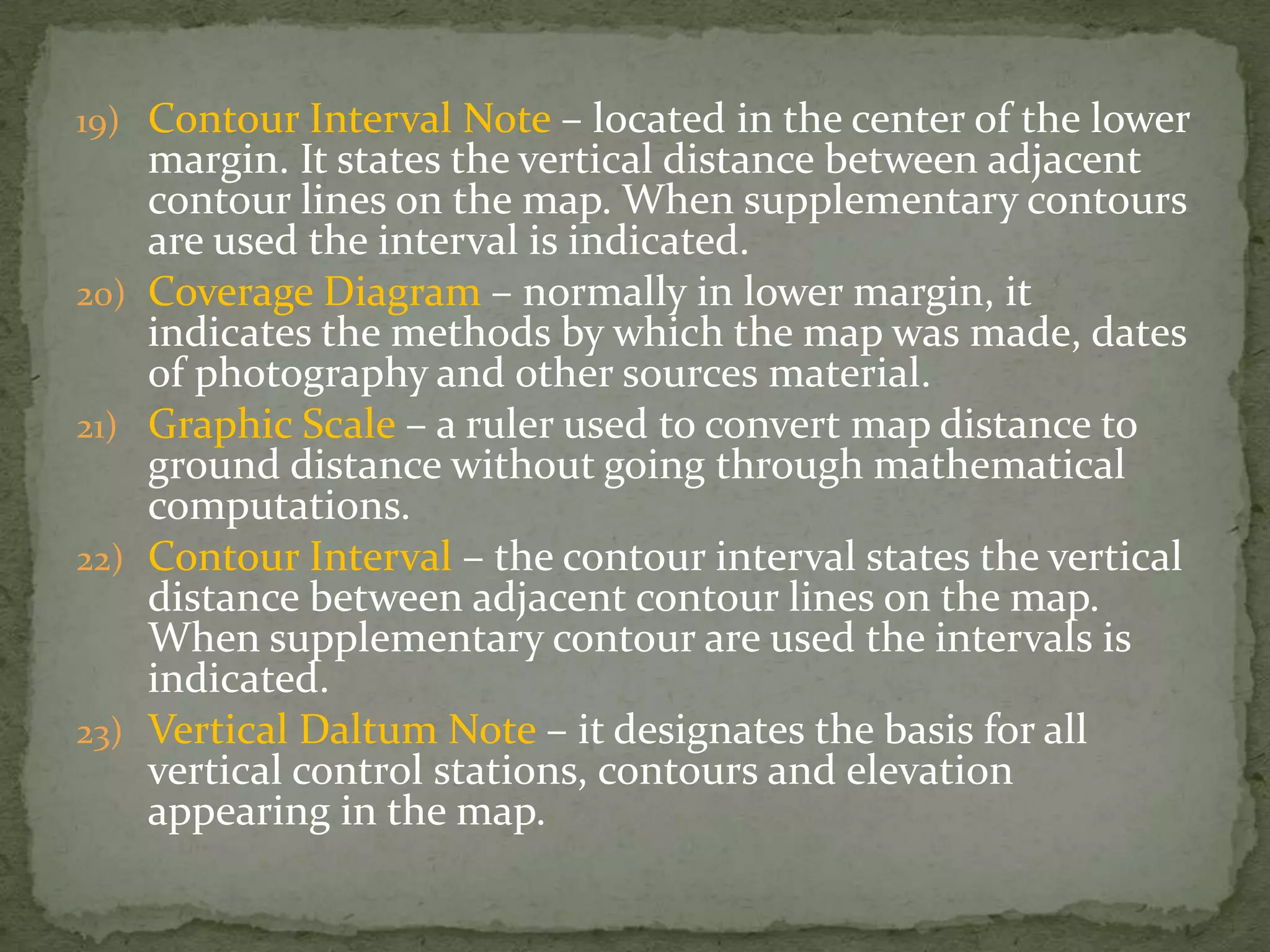 Contour Interval Note – located in the center of the lower margin. It states the vertical distance between adjacent contour lines on the map. When supplementary contours are used the interval is indicated.Coverage Diagram – normally in lower margin, it indicates the methods by which the map was made, dates of photography and other sources material.Graphic Scale – a ruler used to convert map distance to ground distance without going through mathematical computations.Contour Interval – the contour interval states the vertical distance between adjacent contour lines on the map. When supplementary contour are used the intervals is indicated.Vertical Daltum Note – it designates the basis for all vertical control stations, contours and elevation appearing in the map.