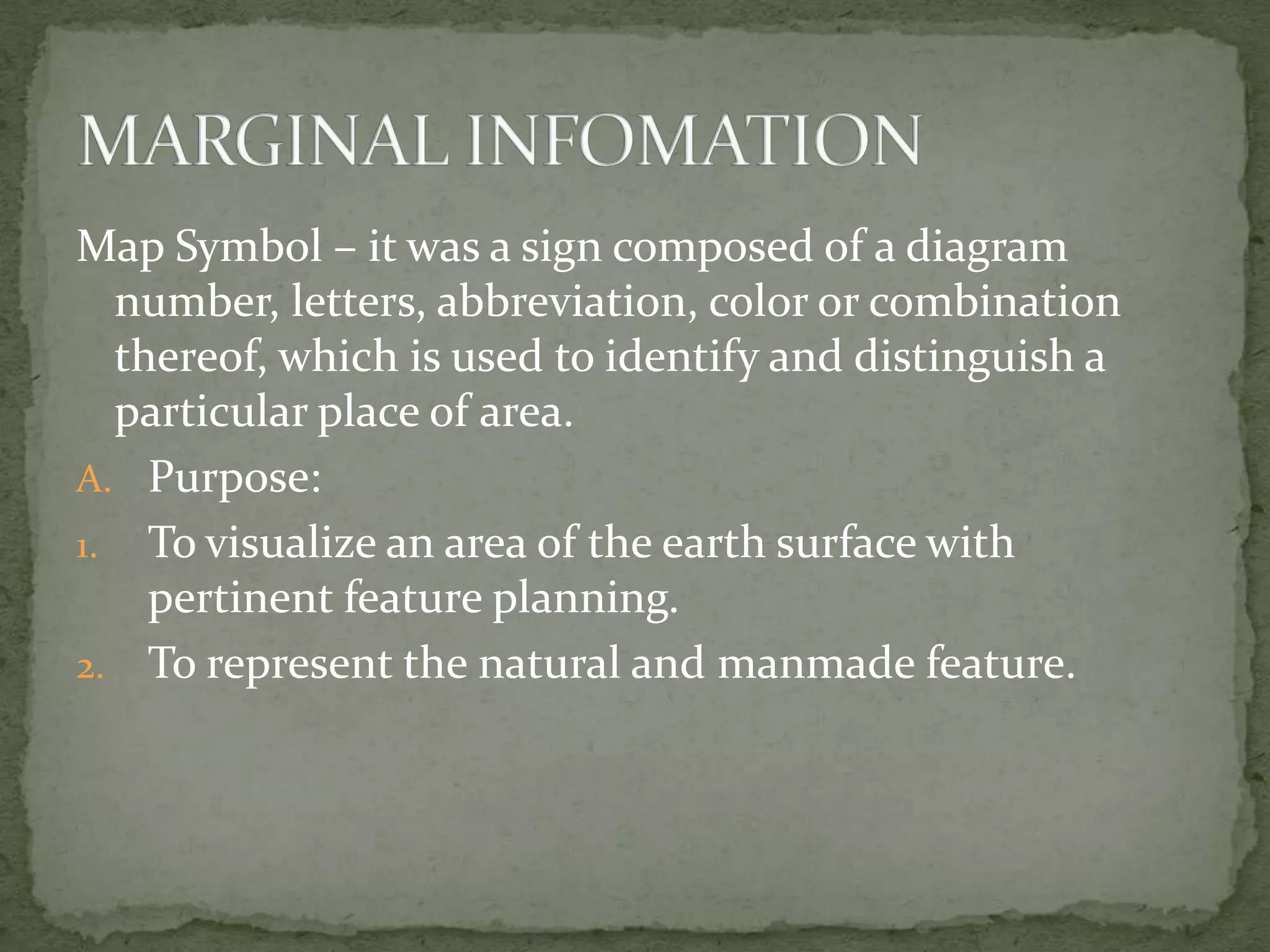 Map Symbol – it was a sign composed of a diagram number, letters, abbreviation, color or combination thereof, which is used to identify and distinguish a particular place of area.Purpose:To visualize an area of the earth surface with pertinent feature planning.To represent the natural and manmade feature.MARGINAL INFOMATION