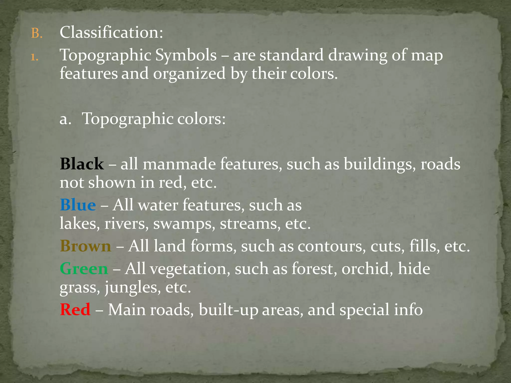 Classification:Topographic Symbols – are standard drawing of map features and organized by their colors.	a.	Topographic colors:Black – all manmade features, such as buildings, roads not shown in red, etc.Blue – All water features, such as lakes, rivers, swamps, streams, etc.Brown – All land forms, such as contours, cuts, fills, etc.Green – All vegetation, such as forest, orchid, hide grass, jungles, etc.Red – Main roads, built-up areas, and special info