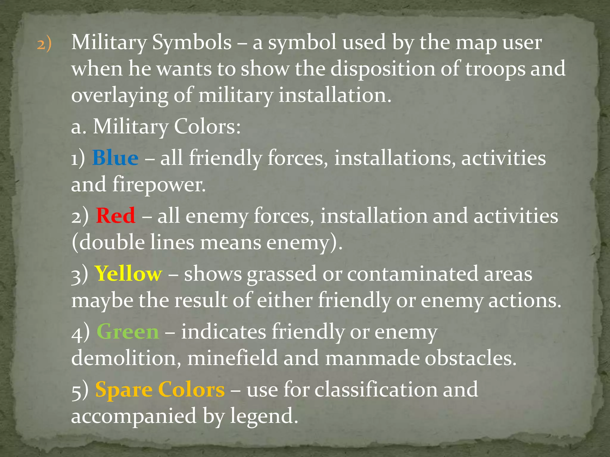 Military Symbols – a symbol used by the map user when he wants to show the disposition of troops and overlaying of military installation.	a. Military Colors:	1) Blue – all friendly forces, installations, activities and firepower.	2) Red – all enemy forces, installation and activities (double lines means enemy).	3) Yellow – shows grassed or contaminated areas maybe the result of either friendly or enemy actions.	4) Green– indicates friendly or enemy demolition, minefield and manmade obstacles.	5) Spare Colors – use for classification and accompanied by legend.