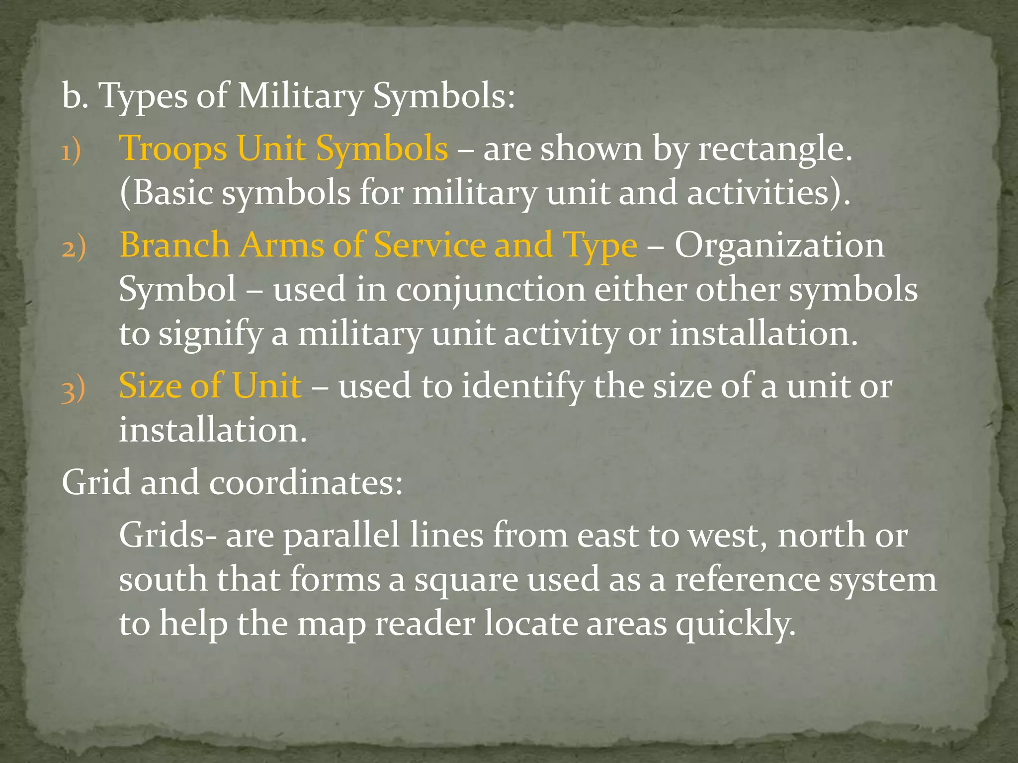 b. Types of Military Symbols:Troops Unit Symbols – are shown by rectangle. (Basic symbols for military unit and activities).Branch Arms of Service and Type – Organization Symbol – used in conjunction either other symbols to signify a military unit activity or installation.Size of Unit – used to identify the size of a unit or installation.Grid and coordinates:	Grids- are parallel lines from east to west, north or south that forms a square used as a reference system to help the map reader locate areas quickly.