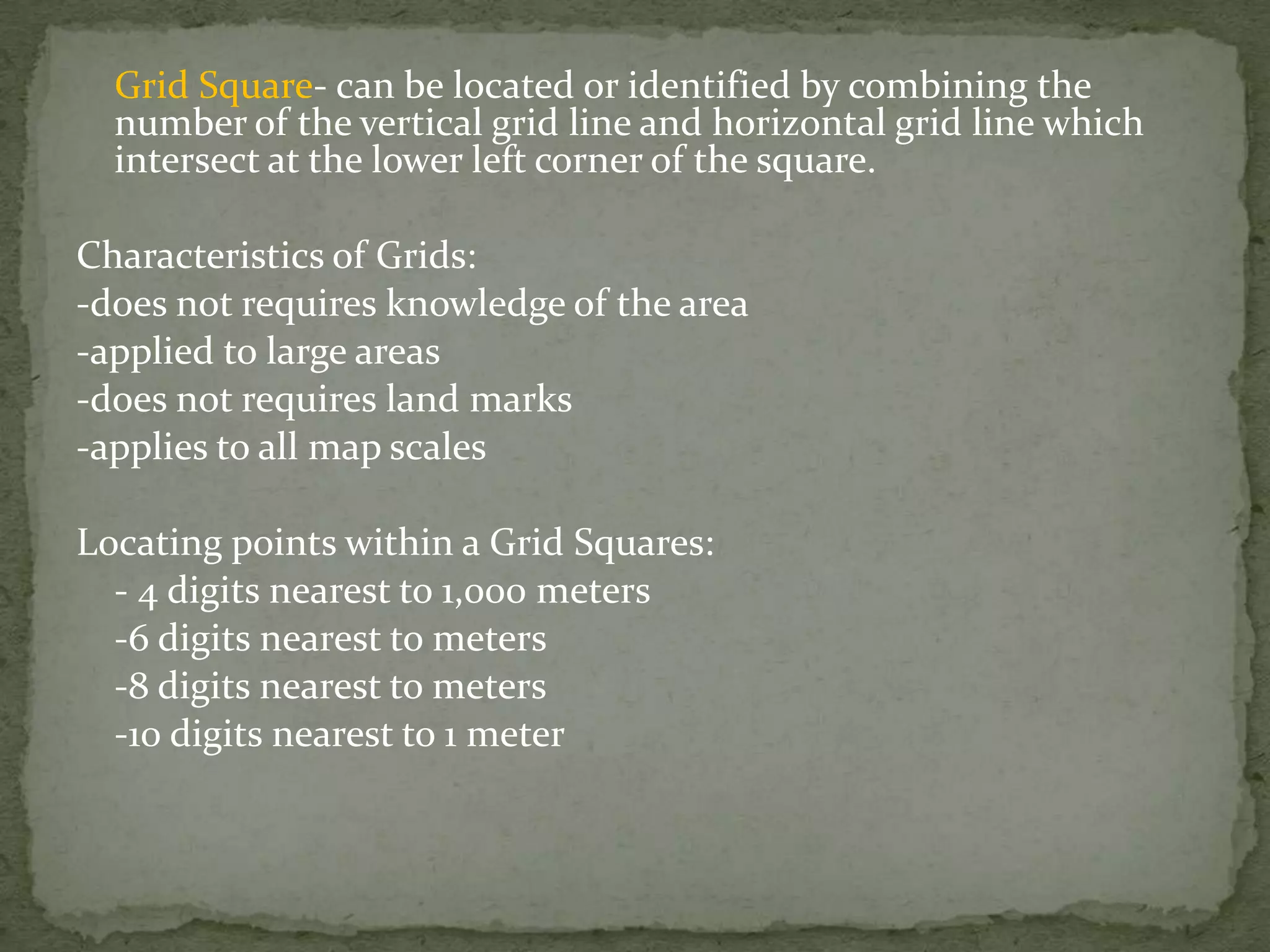 Grid Square- can be located or identified by combining the number of the vertical grid line and horizontal grid line which intersect at the lower left corner of the square.Characteristics of Grids:-does not requires knowledge of the area-applied to large areas -does not requires land marks-applies to all map scalesLocating points within a Grid Squares:	- 4 digits nearest to 1,000 meters	-6 digits nearest to meters 	-8 digits nearest to meters	-10 digits nearest to 1 meter