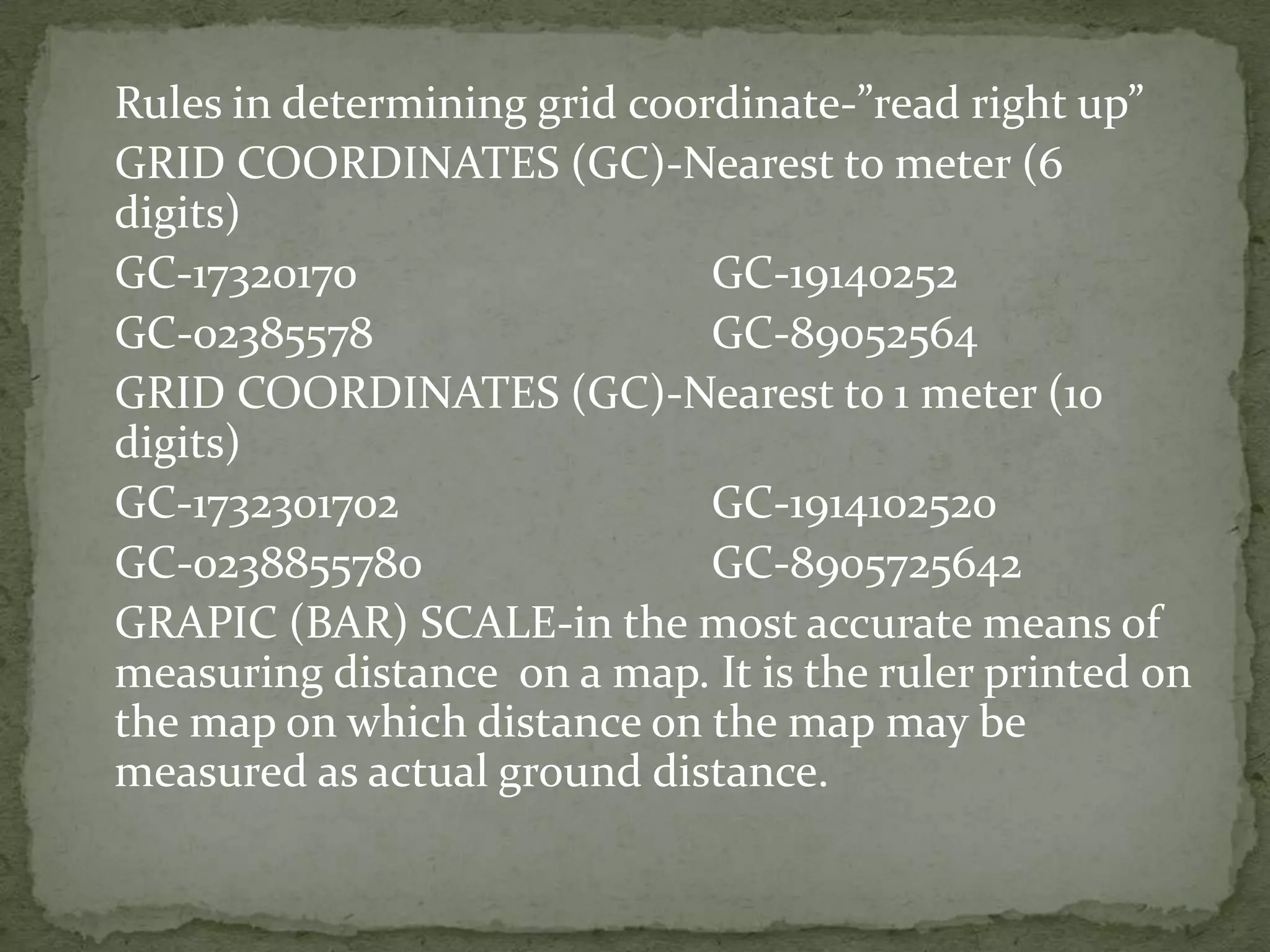 	Rules in determining grid coordinate-”read right up”	GRID COORDINATES (GC)-Nearest to meter (6 digits)	GC-17320170			GC-19140252	GC-02385578			GC-89052564	GRID COORDINATES (GC)-Nearest to 1 meter (10 digits) 	GC-1732301702			GC-1914102520	GC-0238855780			GC-8905725642	GRAPIC (BAR) SCALE-in the most accurate means of measuring distance  on a map. It is the ruler printed on the map on which distance on the map may be measured as actual ground distance.
