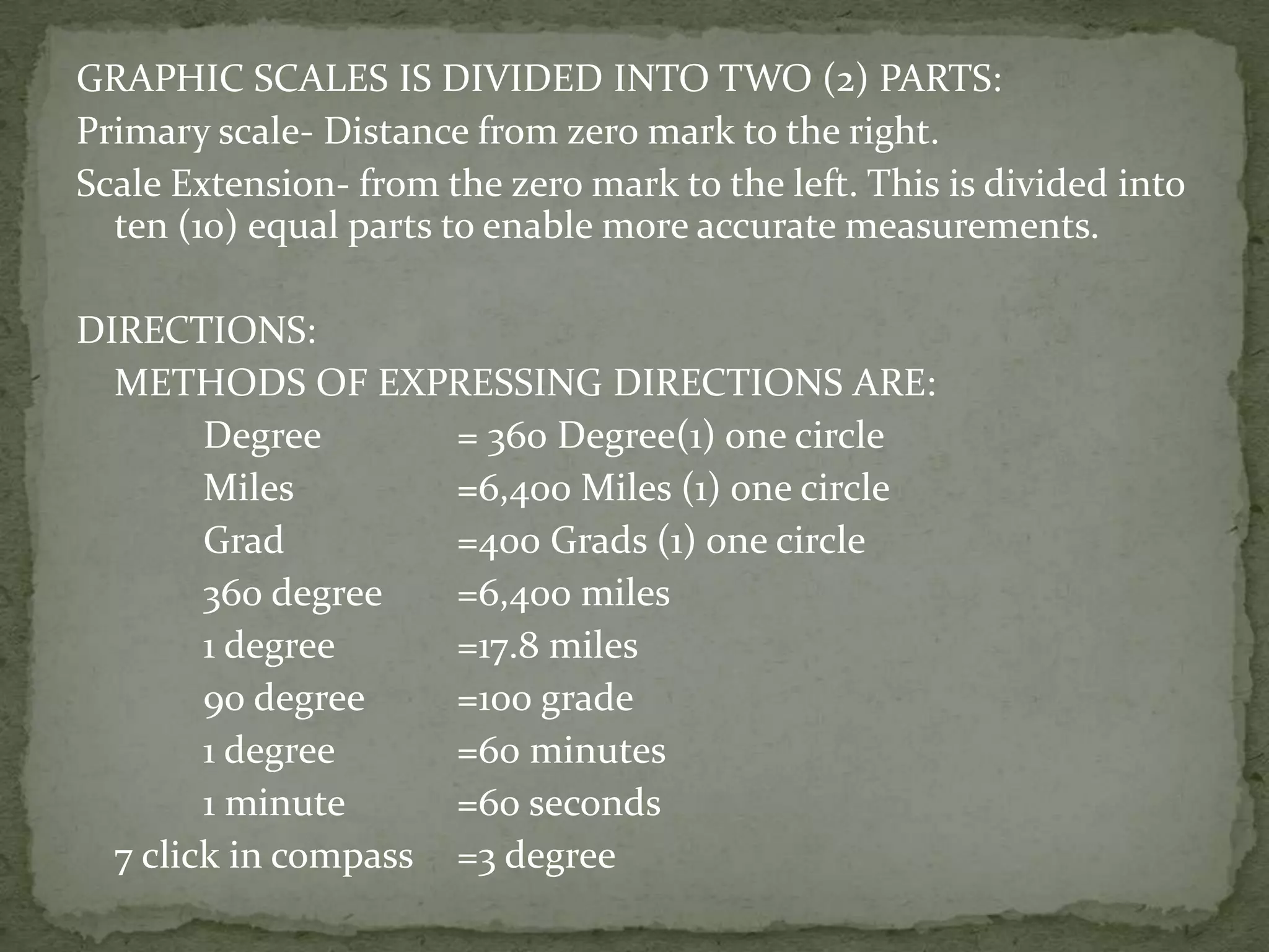 GRAPHIC SCALES IS DIVIDED INTO TWO (2) PARTS:Primary scale- Distance from zero mark to the right.Scale Extension- from the zero mark to the left. This is divided into ten (10) equal parts to enable more accurate measurements.DIRECTIONS:	METHODS OF EXPRESSING DIRECTIONS ARE:		Degree		= 360 Degree(1) one circle		Miles		=6,400 Miles (1) one circle		Grad		=400 Grads (1) one circle			360 degree	=6,400 miles		1 degree	=17.8 miles		90 degree	=100 grade		1 degree	=60 minutes		1 minute	=60 seconds	7 click in compass	=3 degree