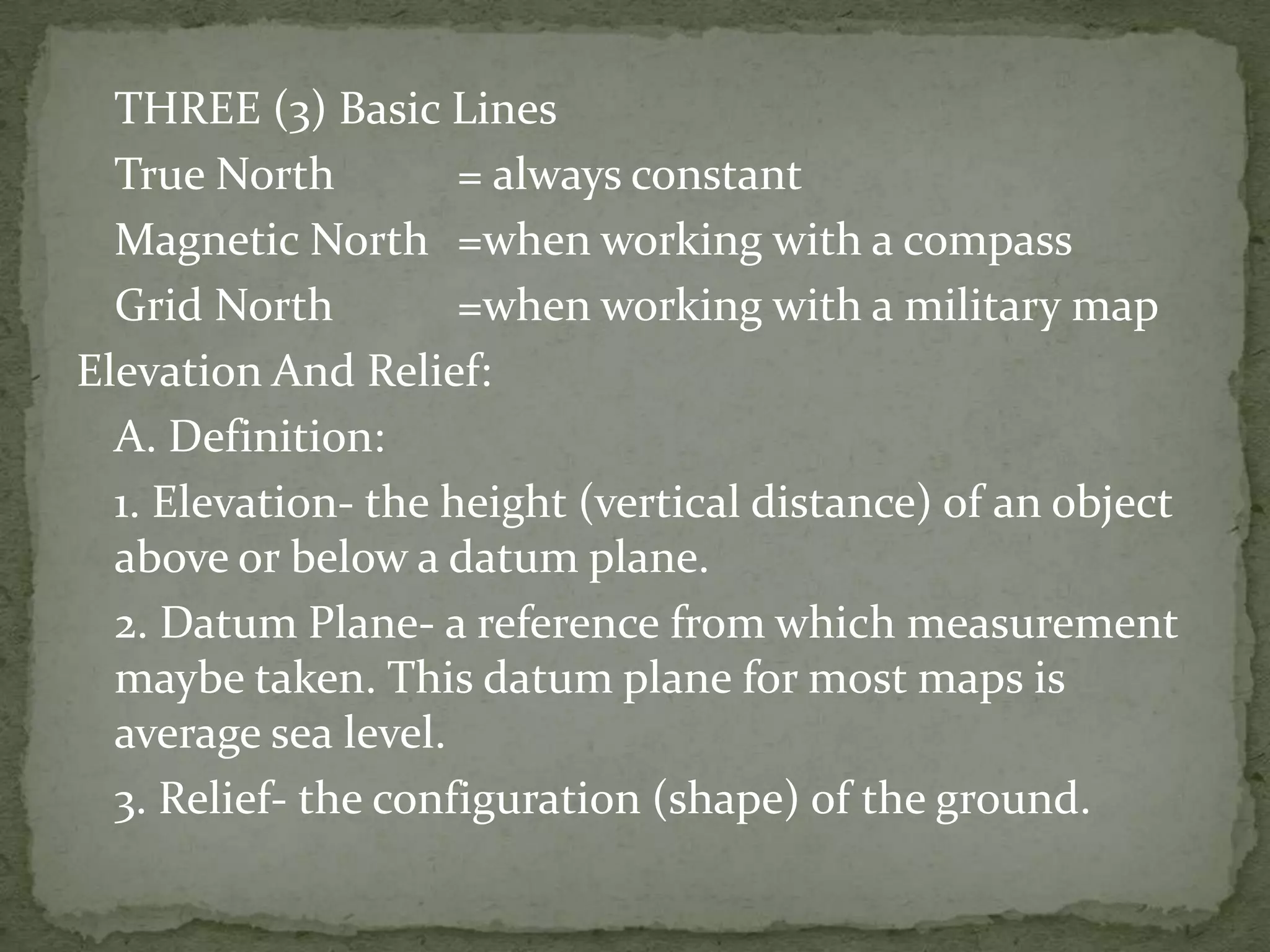 	THREE (3) Basic Lines	True North	= always constant	Magnetic North	=when working with a compass	Grid North	=when working with a military mapElevation And Relief:	A. Definition:	1. Elevation- the height (vertical distance) of an object above or below a datum plane.	2. Datum Plane- a reference from which measurement maybe taken. This datum plane for most maps is average sea level.	3. Relief- the configuration (shape) of the ground. 