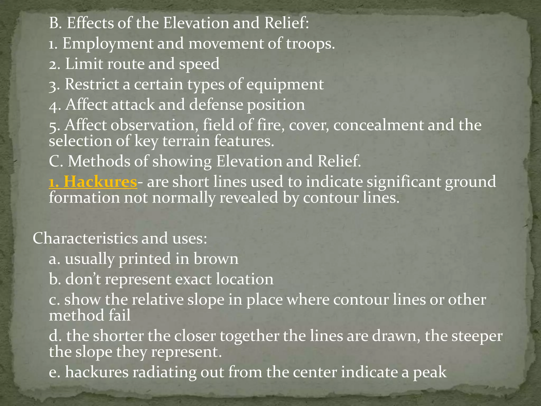 	B. Effects of the Elevation and Relief:	1. Employment and movement of troops.	2. Limit route and speed		3. Restrict a certain types of equipment	4. Affect attack and defense position	5. Affect observation, field of fire, cover, concealment and the selection of key terrain features.	C. Methods of showing Elevation and Relief.1. Hackures- are short lines used to indicate significant ground formation not normally revealed by contour lines.Characteristics and uses:	a. usually printed in brown	b. don’t represent exact location	c. show the relative slope in place where contour lines or other method fail	d. the shorter the closer together the lines are drawn, the steeper the slope they represent.	e. hackures radiating out from the center indicate a peak