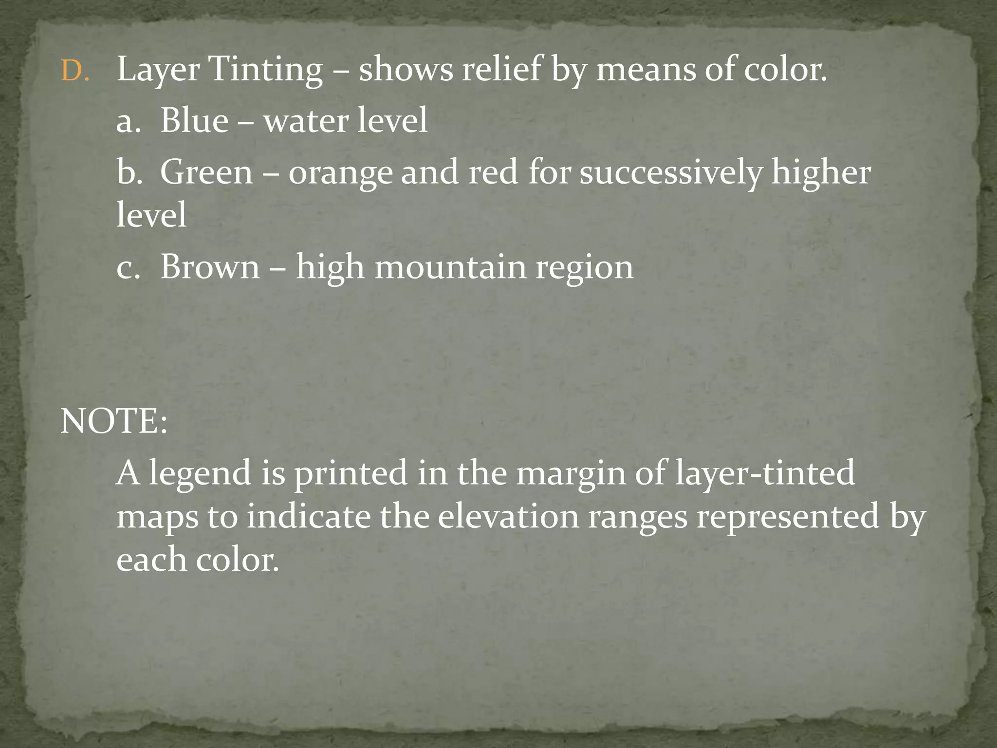Layer Tinting – shows relief by means of color.	a.	Blue – water level	b.	Green – orange and red for successively higher level	c.	Brown – high mountain regionNOTE:	A legend is printed in the margin of layer-tinted maps to indicate the elevation ranges represented by each color.