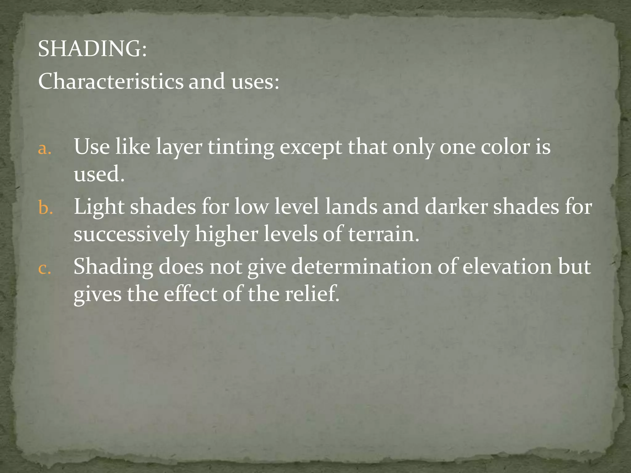 SHADING:Characteristics and uses:Use like layer tinting except that only one color is used.Light shades for low level lands and darker shades for successively higher levels of terrain.Shading does not give determination of elevation but gives the effect of the relief.