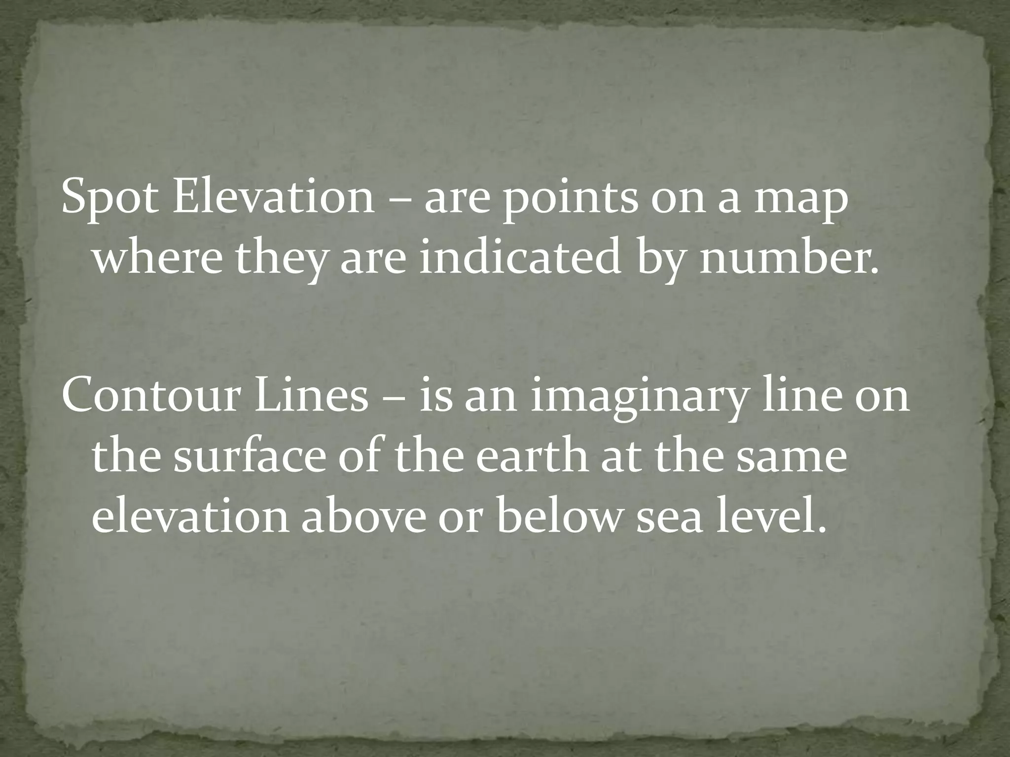 Spot Elevation – are points on a map where they are indicated by number.Contour Lines – is an imaginary line on the surface of the earth at the same elevation above or below sea level.