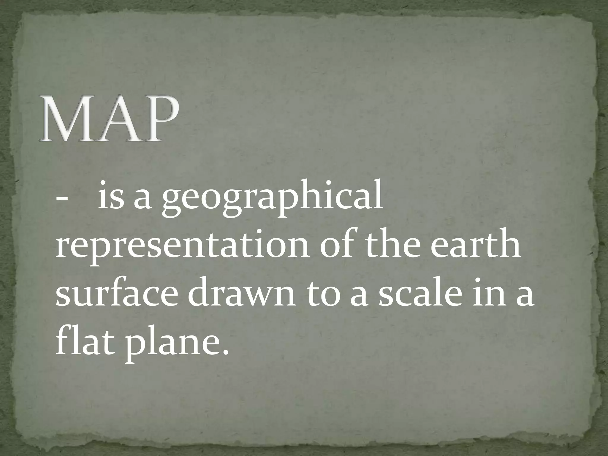 MAP	-	is a geographical representation of the earth surface drawn to a scale in a flat plane.