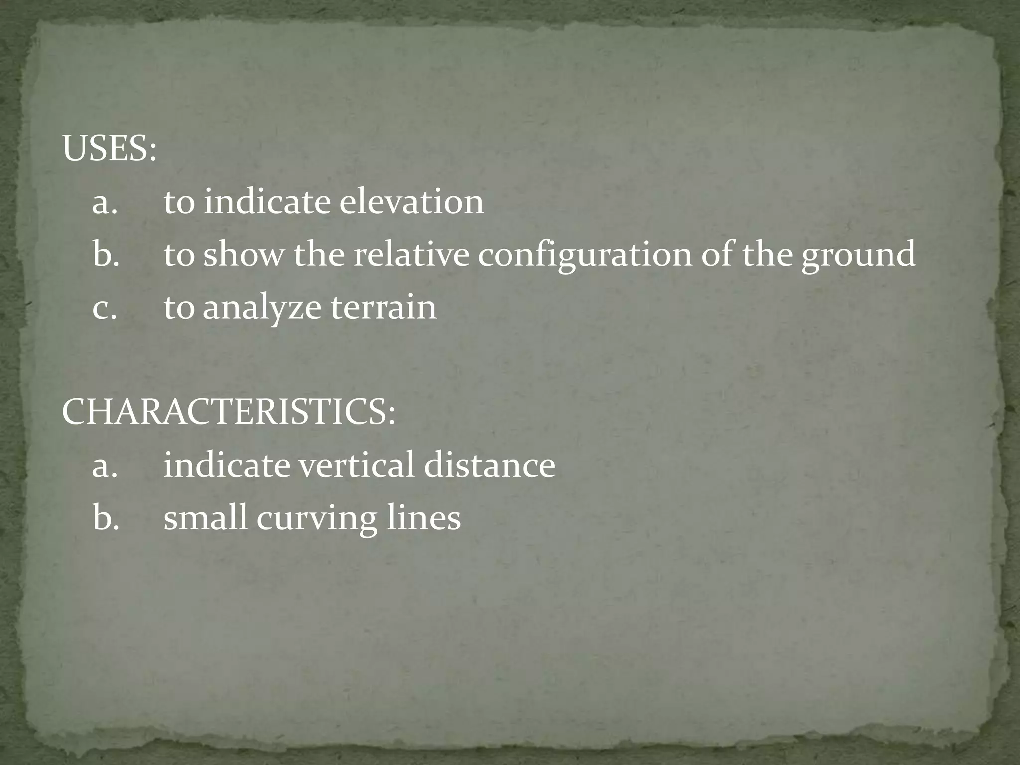 USES:	a.	to indicate elevation	b.	to show the relative configuration of the ground	c.	to analyze terrainCHARACTERISTICS:	a.	indicate vertical distance	b.	small curving lines