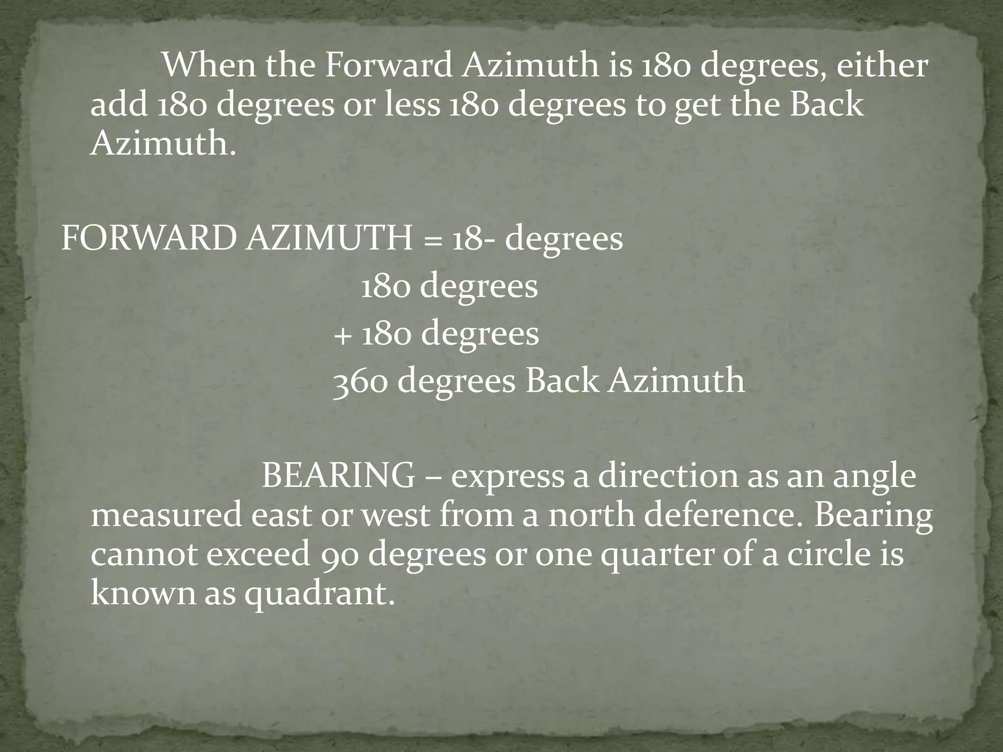 		When the Forward Azimuth is 180 degrees, either add 180 degrees or less 180 degrees to get the Back Azimuth.FORWARD AZIMUTH = 18- degrees				180 degrees		        + 180 degrees		        360 degrees Back Azimuth			BEARING – express a direction as an angle measured east or west from a north deference. Bearing cannot exceed 90 degrees or one quarter of a circle is known as quadrant.