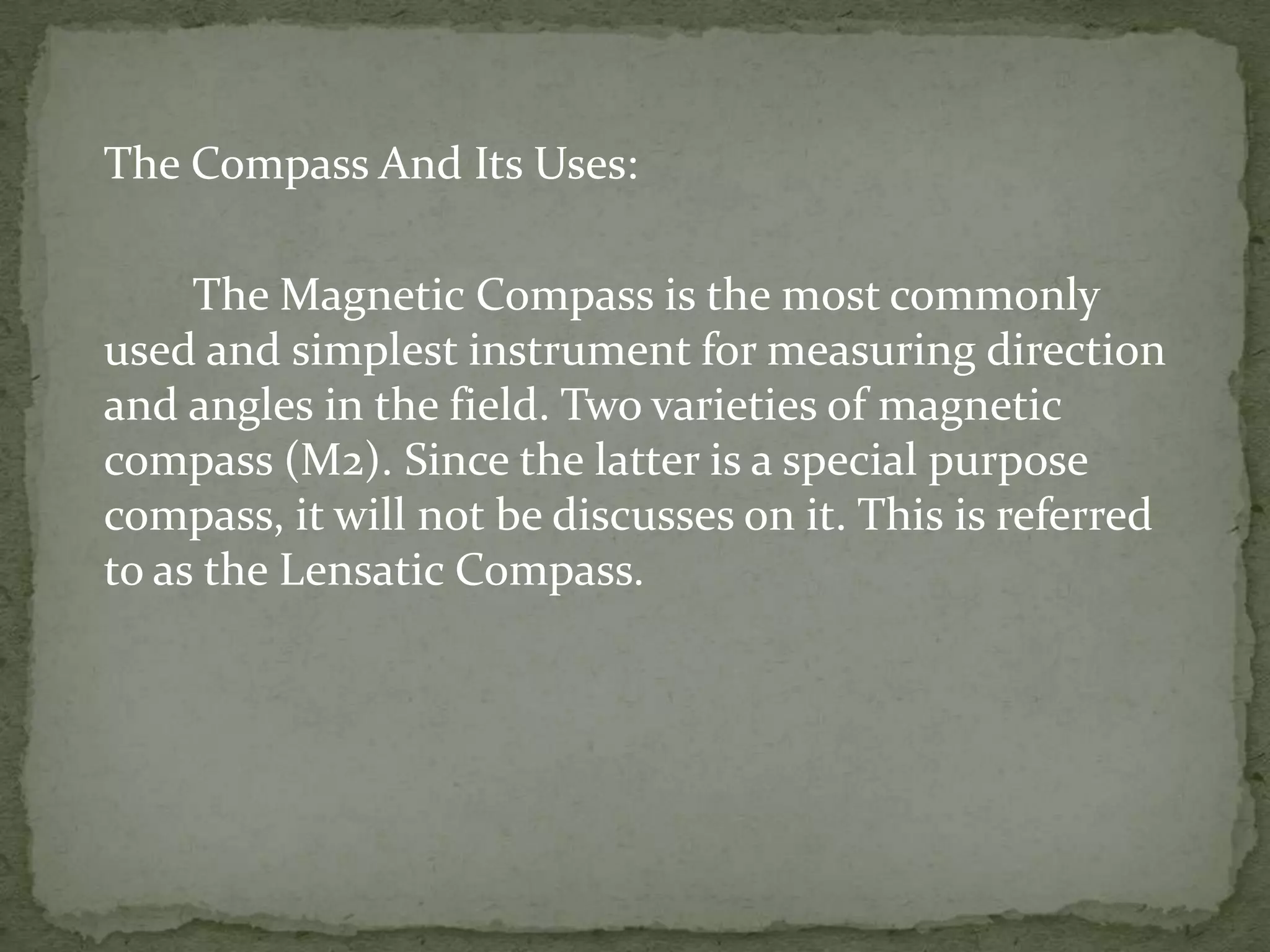 The Compass And Its Uses:		The Magnetic Compass is the most commonly used and simplest instrument for measuring direction and angles in the field. Two varieties of magnetic compass (M2). Since the latter is a special purpose compass, it will not be discusses on it. This is referred to as the Lensatic Compass.