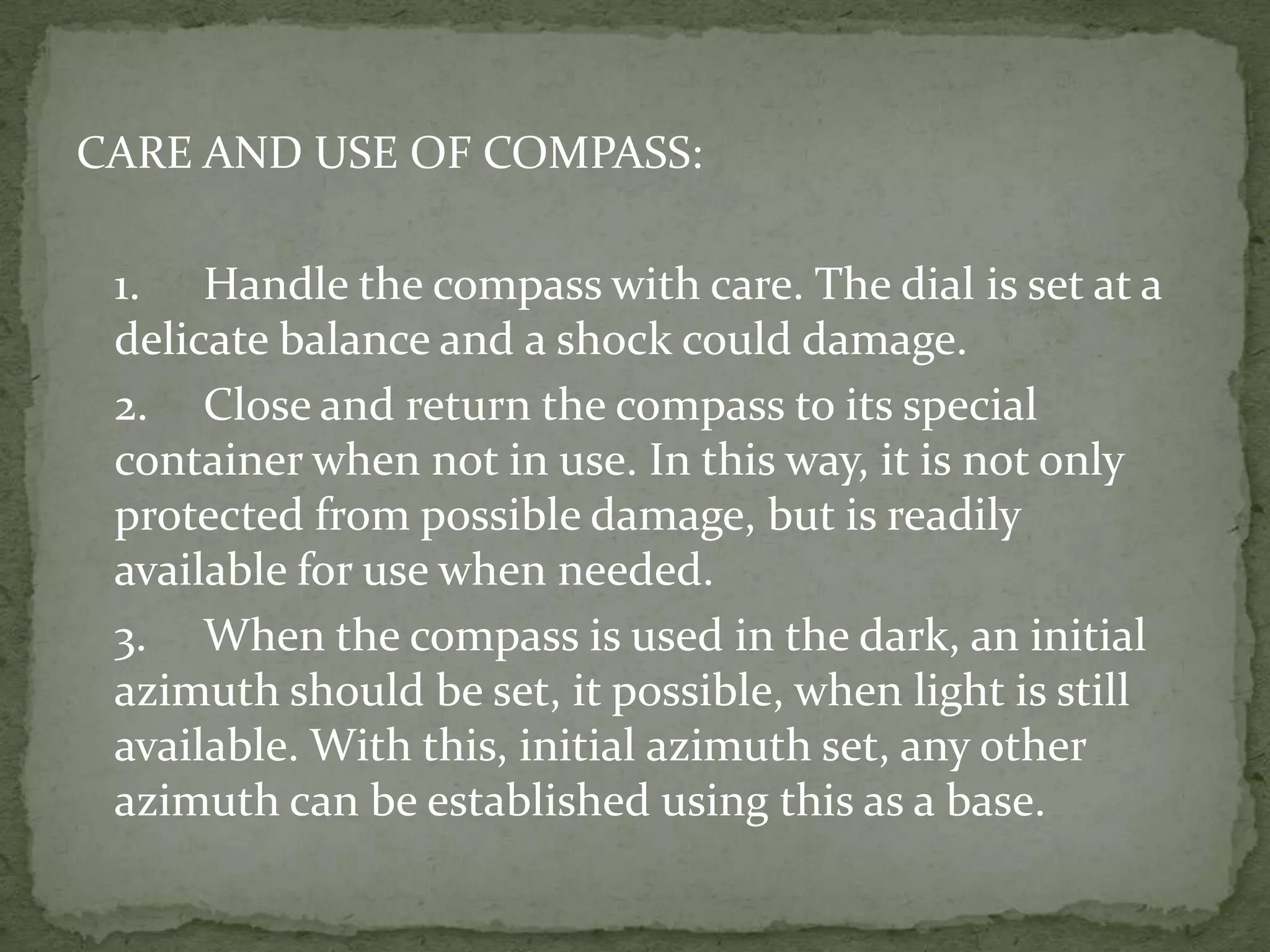 CARE AND USE OF COMPASS:	1.	Handle the compass with care. The dial is set at a delicate balance and a shock could damage.2.	Close and return the compass to its special container when not in use. In this way, it is not only protected from possible damage, but is readily available for use when needed.3.	When the compass is used in the dark, an initial azimuth should be set, it possible, when light is still available. With this, initial azimuth set, any other azimuth can be established using this as a base. 