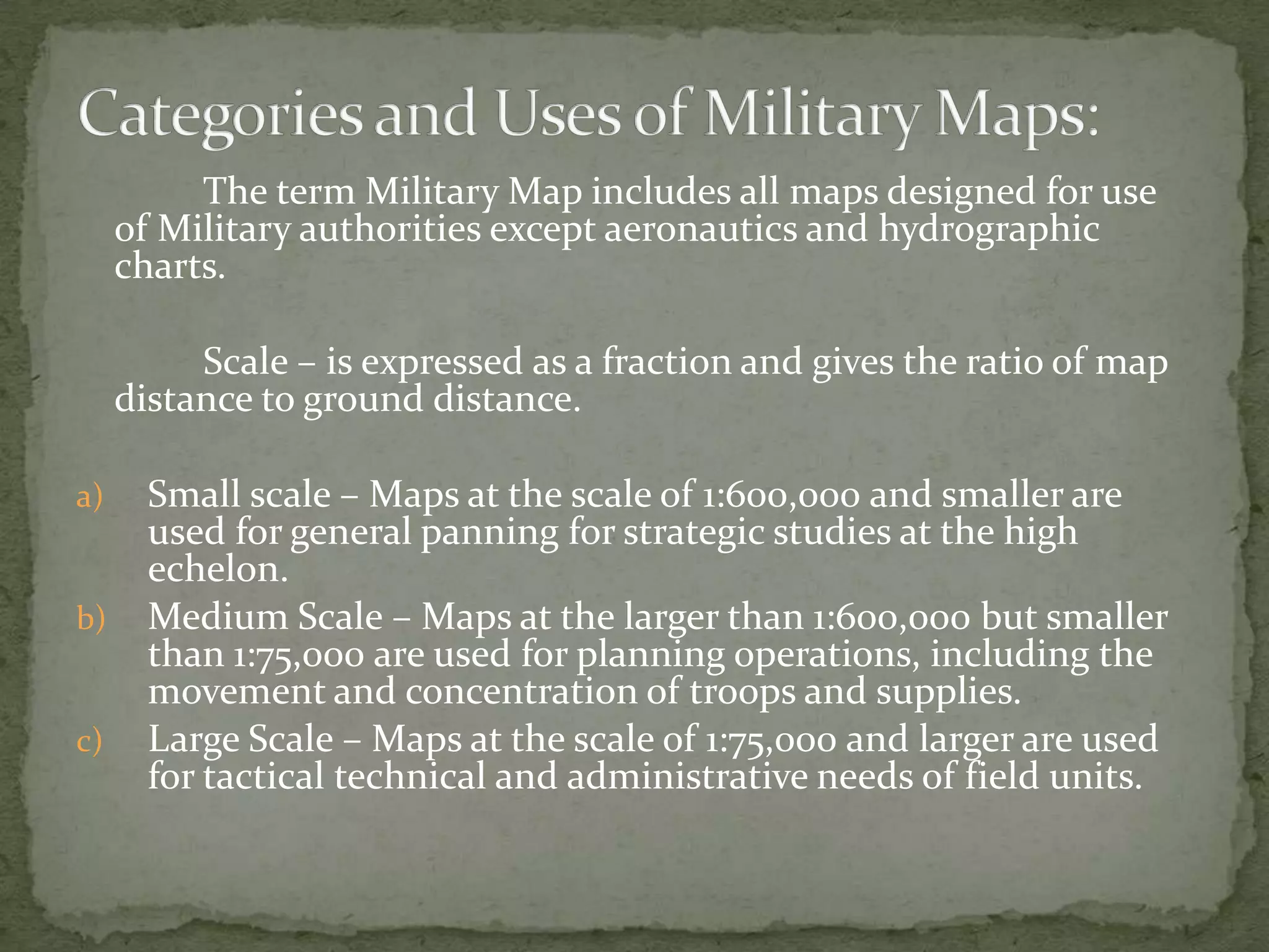 Categories and Uses of Military Maps:The term Military Map includes all maps designed for use of Military authorities except aeronautics and hydrographic charts.		Scale – is expressed as a fraction and gives the ratio of map distance to ground distance.Small scale – Maps at the scale of 1:600,000 and smaller are used for general panning for strategic studies at the high echelon.Medium Scale – Maps at the larger than 1:600,000 but smaller than 1:75,000 are used for planning operations, including the movement and concentration of troops and supplies.Large Scale – Maps at the scale of 1:75,000 and larger are used for tactical technical and administrative needs of field units.