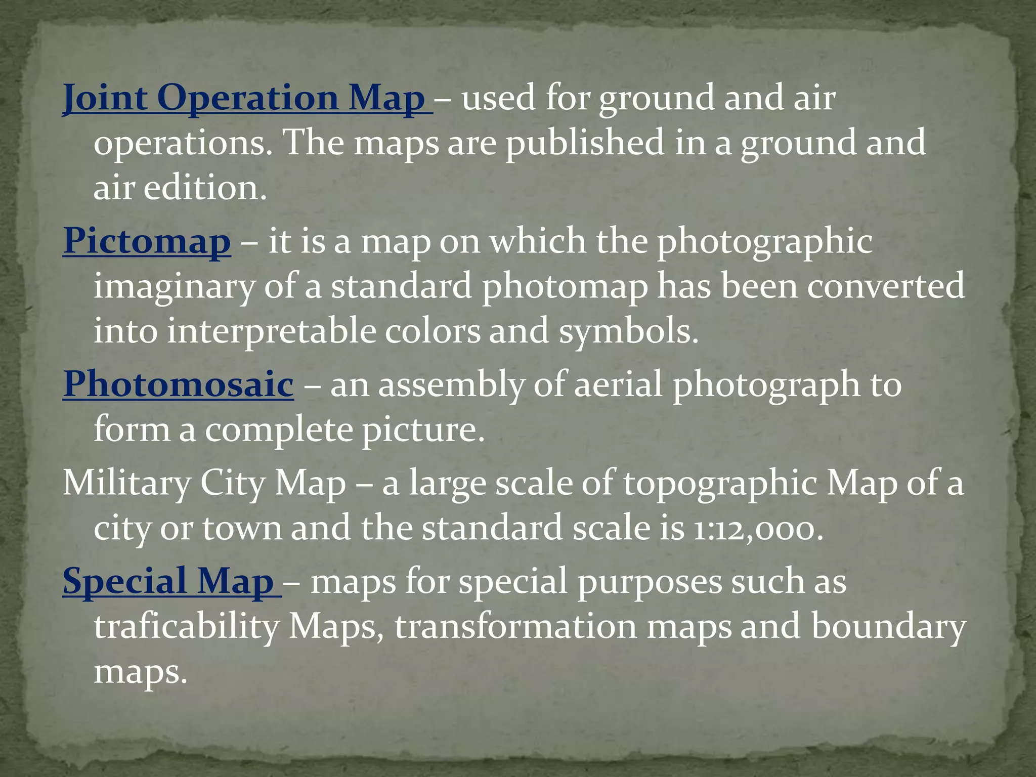 Joint Operation Map – used for ground and air operations. The maps are published in a ground and air edition.Pictomap – it is a map on which the photographic imaginary of a standard photomap has been converted into interpretable colors and symbols.Photomosaic – an assembly of aerial photograph to form a complete picture.Military City Map – a large scale of topographic Map of a city or town and the standard scale is 1:12,000.Special Map – maps for special purposes such as traficability Maps, transformation maps and boundary maps.