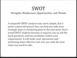 SWOT 
Strengths, Weaknesses, Opportunities, and Threats 
A nonprofit SWOT analysis may seem simple, but it 
packs a powerful punch that can help you take your 
strategic plan or marketing plan to the next level. Don’t 
avoid SWOT analysis because it requires you to ask the 
hard questions and face problems within your 
organization. It will make your operations and 
marketing more effective and arm you with the next 
steps you need to take. 
 