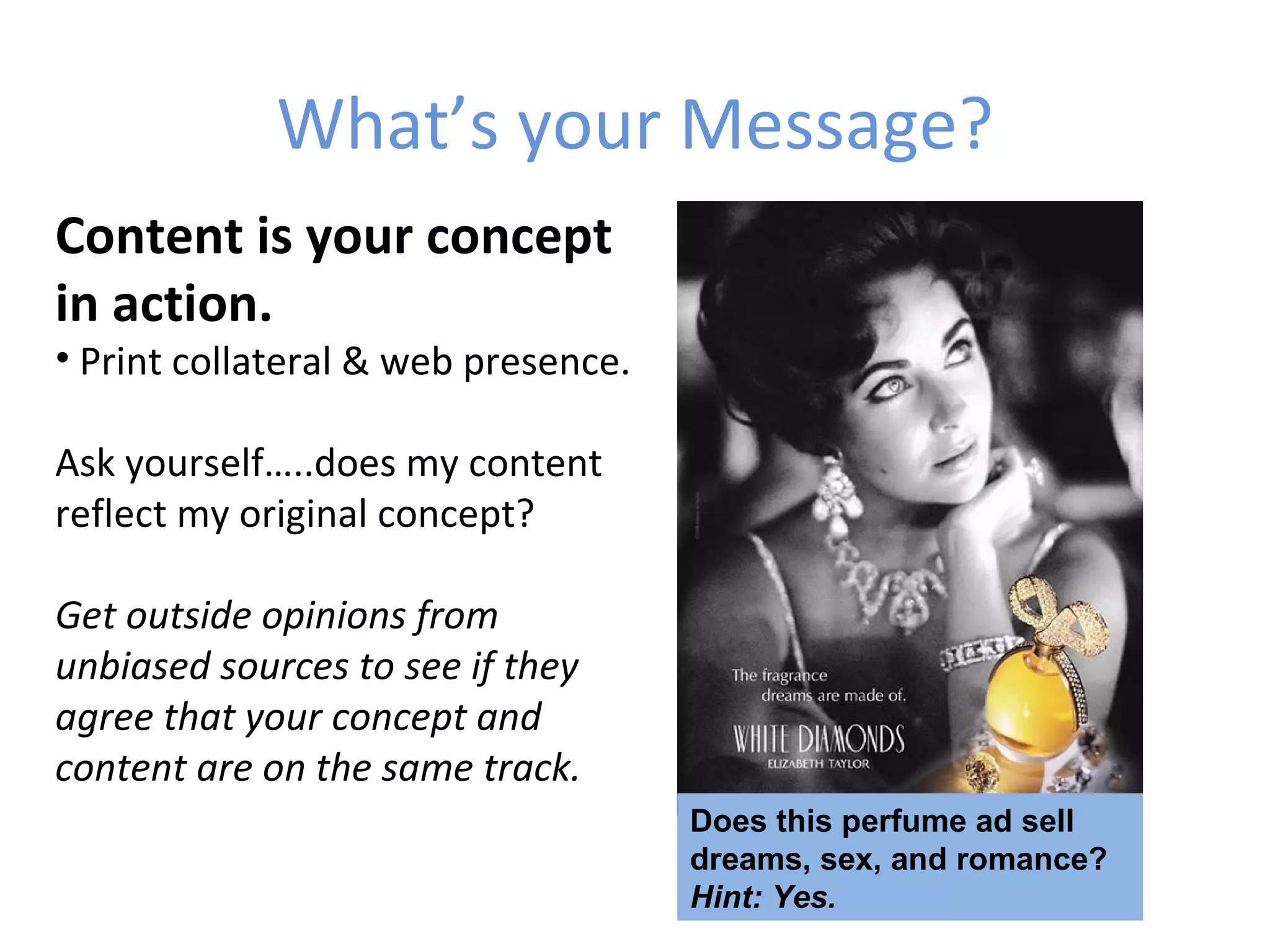 What’s your Message?
Content is your concept
in action.
• Print collateral & web presence.

Ask yourself…..does my content
reflect my original concept?

Get outside opinions from
unbiased sources to see if they
agree that your concept and
content are on the same track.
                                     Does this perfume ad sell
                                     dreams, sex, and romance?
                                     Hint: Yes.
 