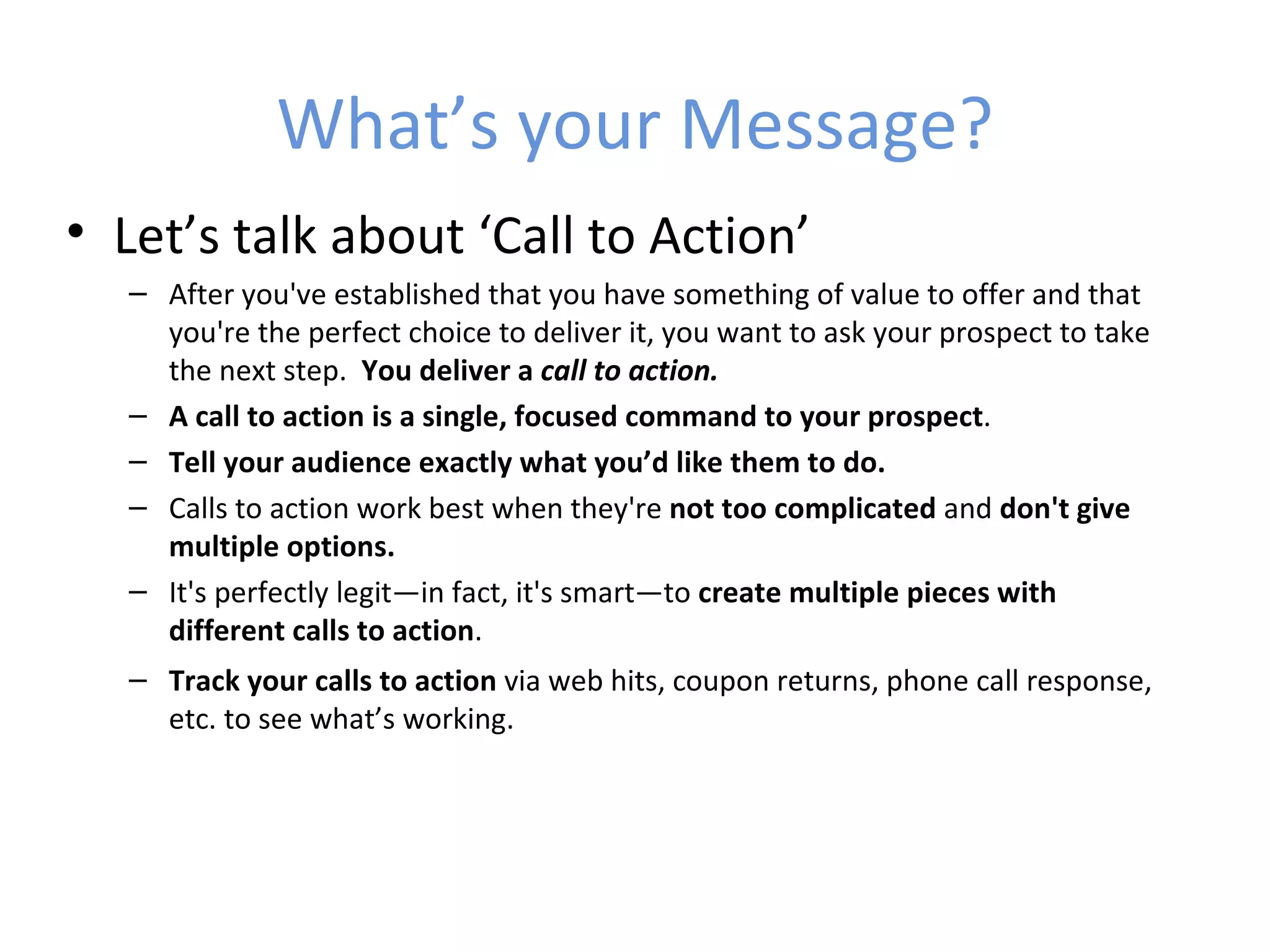 What’s your Message?
• Let’s talk about ‘Call to Action’
  – After you've established that you have something of value to offer and that
    you're the perfect choice to deliver it, you want to ask your prospect to take
    the next step. You deliver a call to action.
  – A call to action is a single, focused command to your prospect.
  – Tell your audience exactly what you’d like them to do.
  – Calls to action work best when they're not too complicated and don't give
    multiple options.
  – It's perfectly legit—in fact, it's smart—to create multiple pieces with
    different calls to action.
  – Track your calls to action via web hits, coupon returns, phone call response,
    etc. to see what’s working.
 