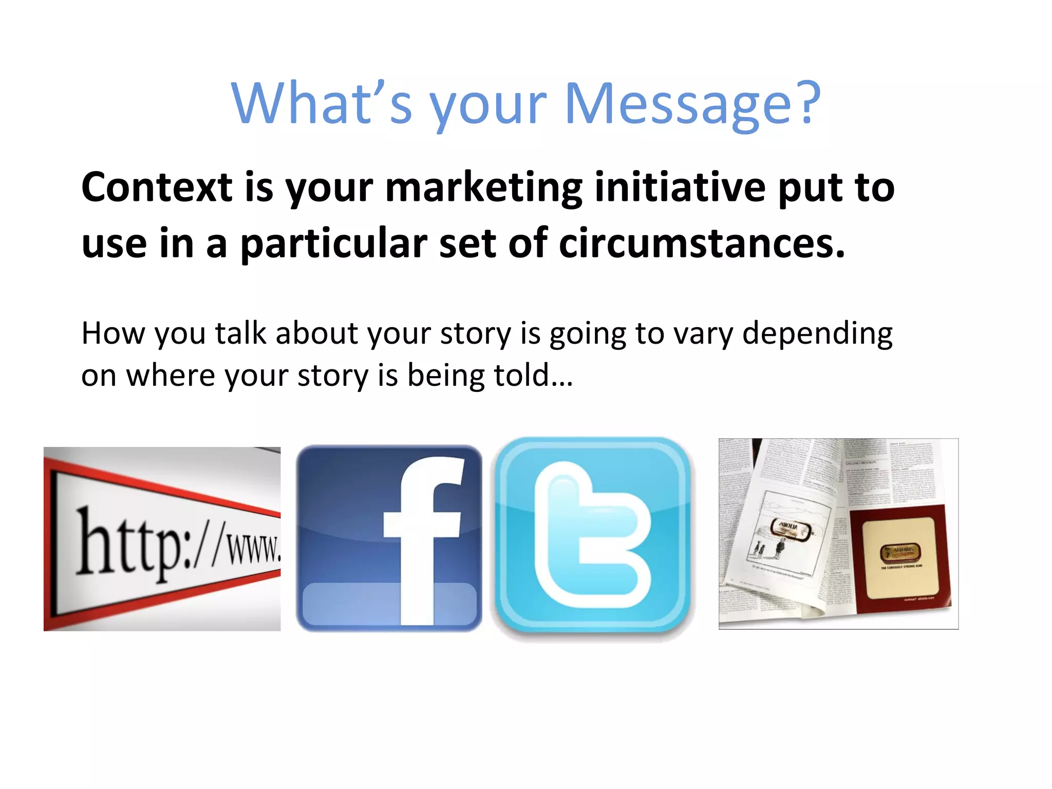 What’s your Message?
Context is your marketing initiative put to
use in a particular set of circumstances.
How you talk about your story is going to vary depending
on where your story is being told…
 