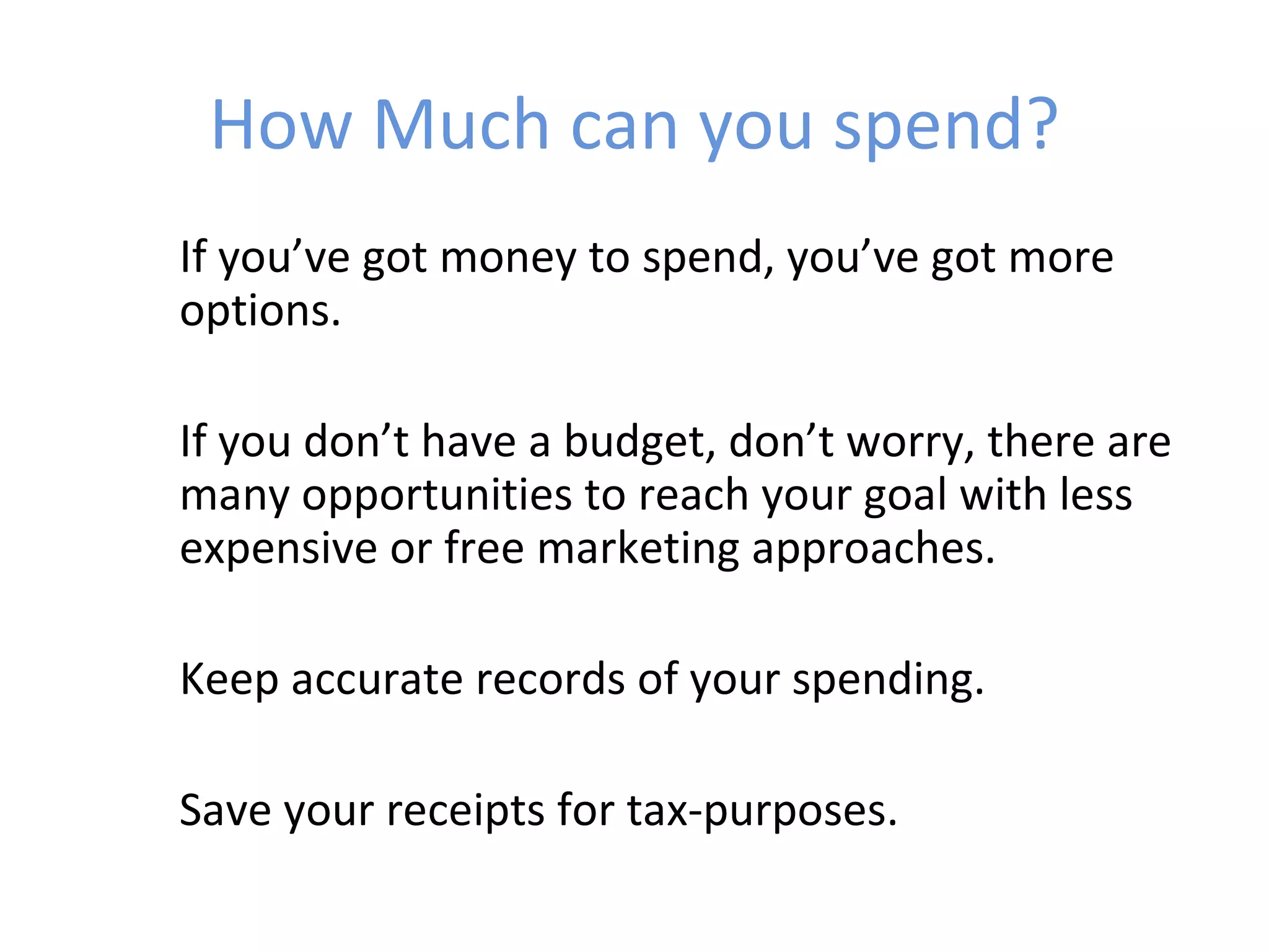 How Much can you spend?
If you’ve got money to spend, you’ve got more
options.

If you don’t have a budget, don’t worry, there are
many opportunities to reach your goal with less
expensive or free marketing approaches.

Keep accurate records of your spending.

Save your receipts for tax-purposes.
 