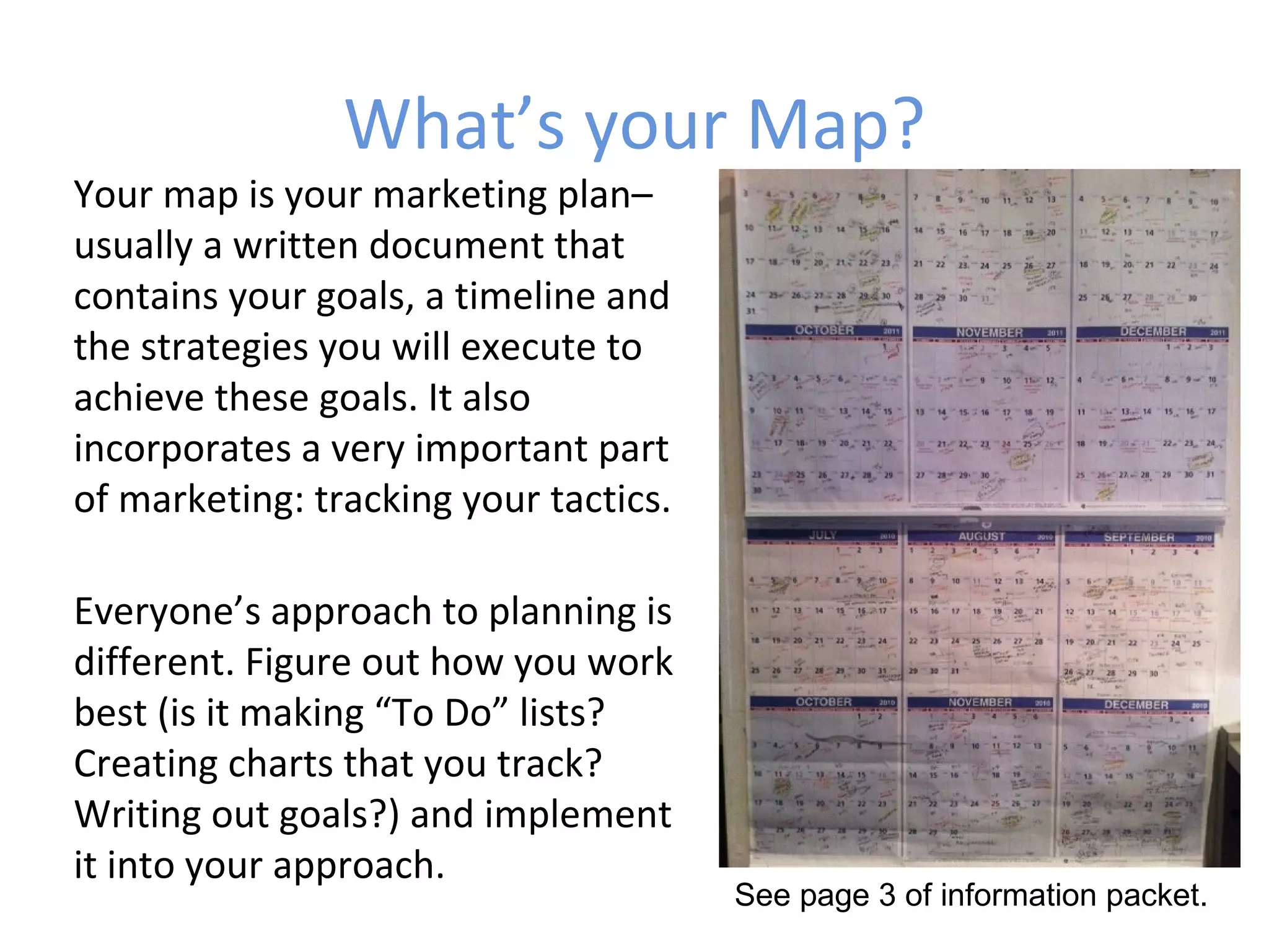 What’s your Map?
Your map is your marketing plan–
usually a written document that
contains your goals, a timeline and
the strategies you will execute to
achieve these goals. It also
incorporates a very important part
of marketing: tracking your tactics.

Everyone’s approach to planning is
different. Figure out how you work
best (is it making “To Do” lists?
Creating charts that you track?
Writing out goals?) and implement
it into your approach.
                                       See page 3 of information packet.
 
