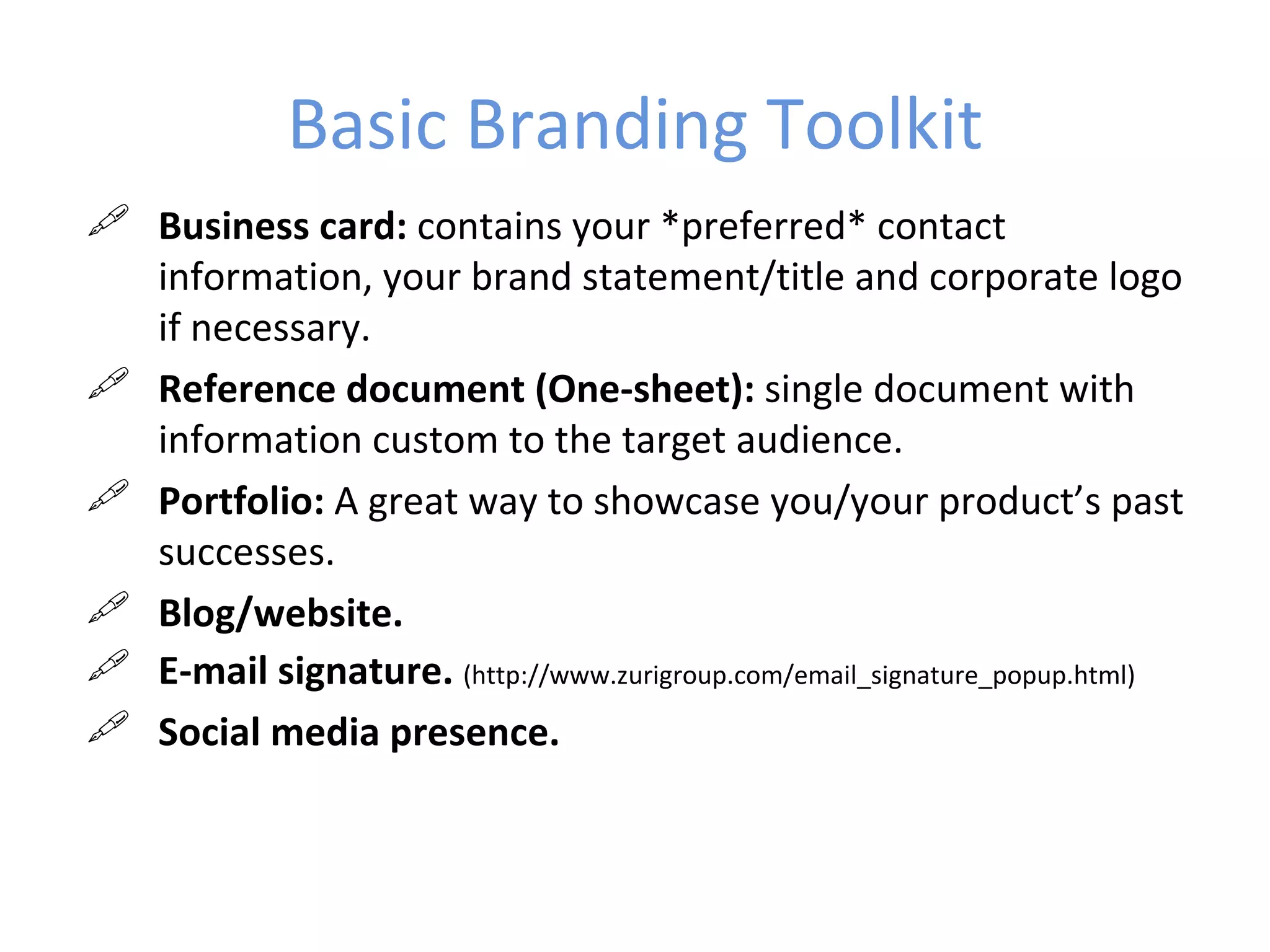 Basic Branding Toolkit
 Business card: contains your *preferred* contact
  information, your brand statement/title and corporate logo
  if necessary.
 Reference document (One-sheet): single document with
  information custom to the target audience.
 Portfolio: A great way to showcase you/your product’s past
  successes.
 Blog/website.
 E-mail signature. (http://www.zurigroup.com/email_signature_popup.html)
 Social media presence.
 