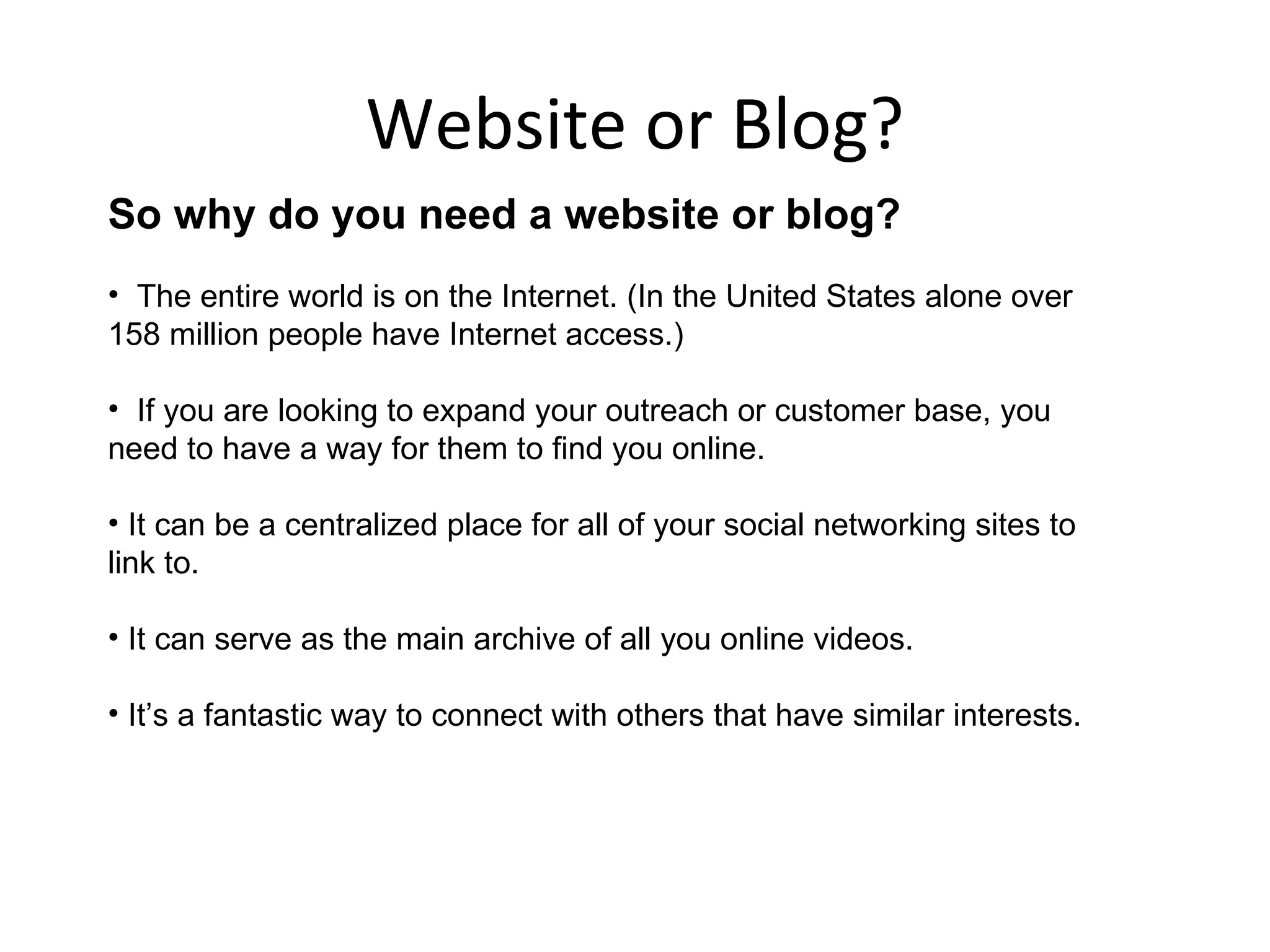 Website or Blog?
So why do you need a website or blog?
• The entire world is on the Internet. (In the United States alone over
158 million people have Internet access.)

• If you are looking to expand your outreach or customer base, you
need to have a way for them to find you online.

• It can be a centralized place for all of your social networking sites to
link to.

• It can serve as the main archive of all you online videos.

• It’s a fantastic way to connect with others that have similar interests.
 