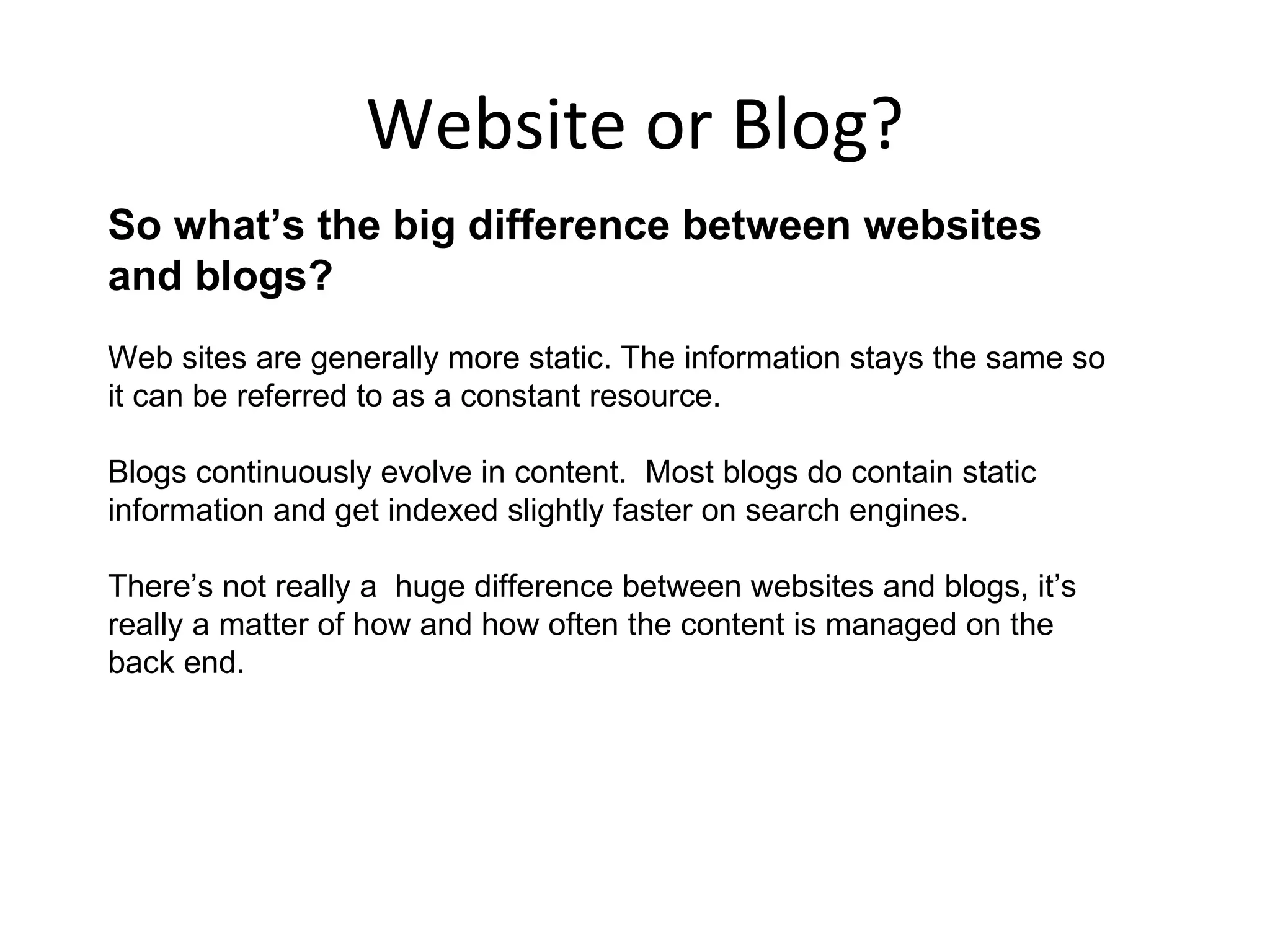 Website or Blog?
So what’s the big difference between websites
and blogs?
Web sites are generally more static. The information stays the same so
it can be referred to as a constant resource.

Blogs continuously evolve in content. Most blogs do contain static
information and get indexed slightly faster on search engines.

There’s not really a huge difference between websites and blogs, it’s
really a matter of how and how often the content is managed on the
back end.
 