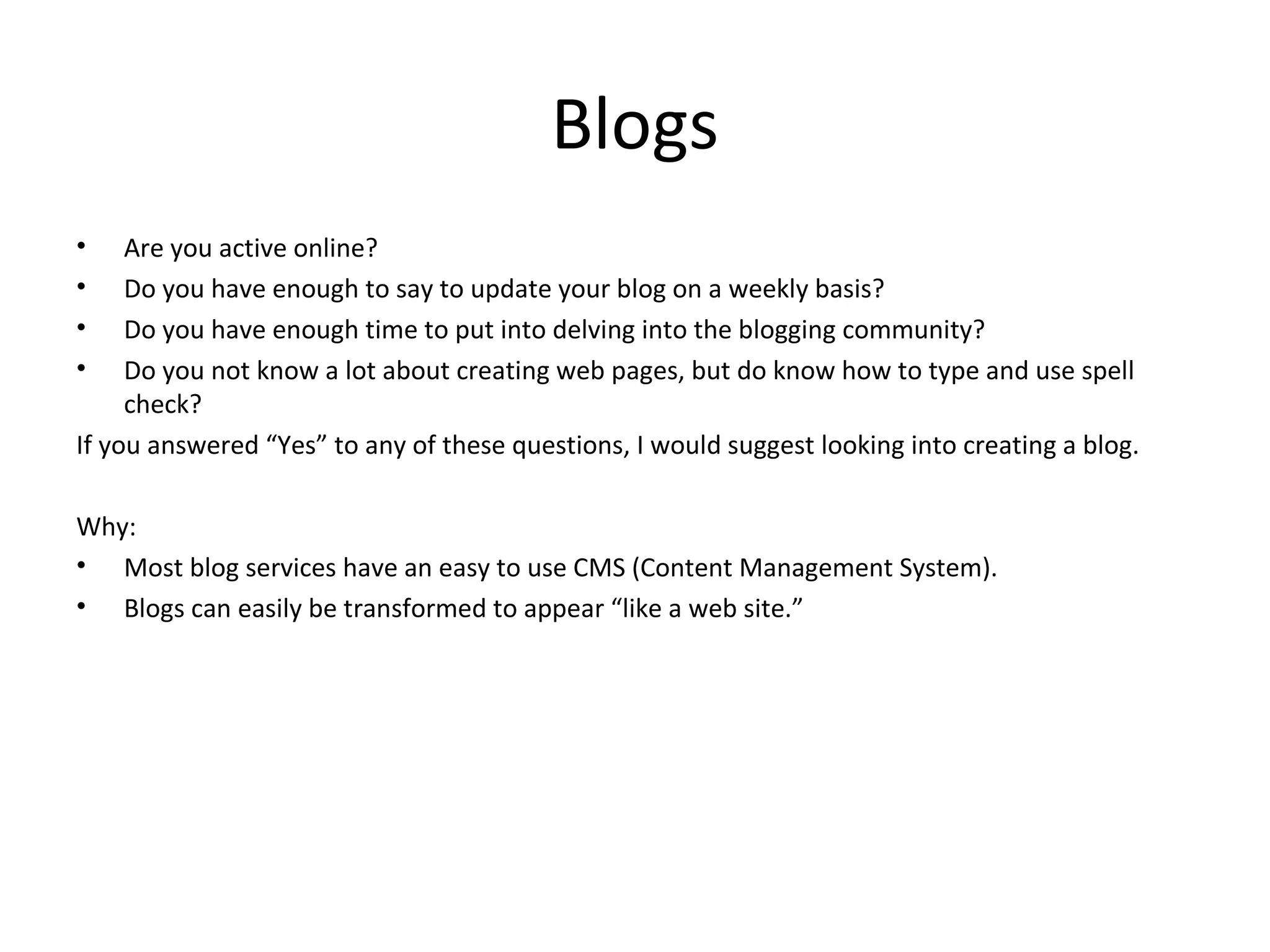 Blogs
•    Are you active online?
•    Do you have enough to say to update your blog on a weekly basis?
•    Do you have enough time to put into delving into the blogging community?
•    Do you not know a lot about creating web pages, but do know how to type and use spell
     check?
If you answered “Yes” to any of these questions, I would suggest looking into creating a blog.

Why:
• Most blog services have an easy to use CMS (Content Management System).
• Blogs can easily be transformed to appear “like a web site.”
 