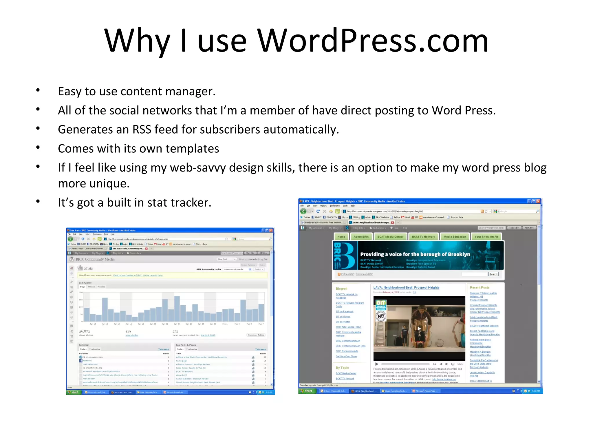 Why I use WordPress.com
•   Easy to use content manager.
•   All of the social networks that I’m a member of have direct posting to Word Press.
•   Generates an RSS feed for subscribers automatically.
•   Comes with its own templates
•   If I feel like using my web-savvy design skills, there is an option to make my word press blog
    more unique.
•   It’s got a built in stat tracker.
 