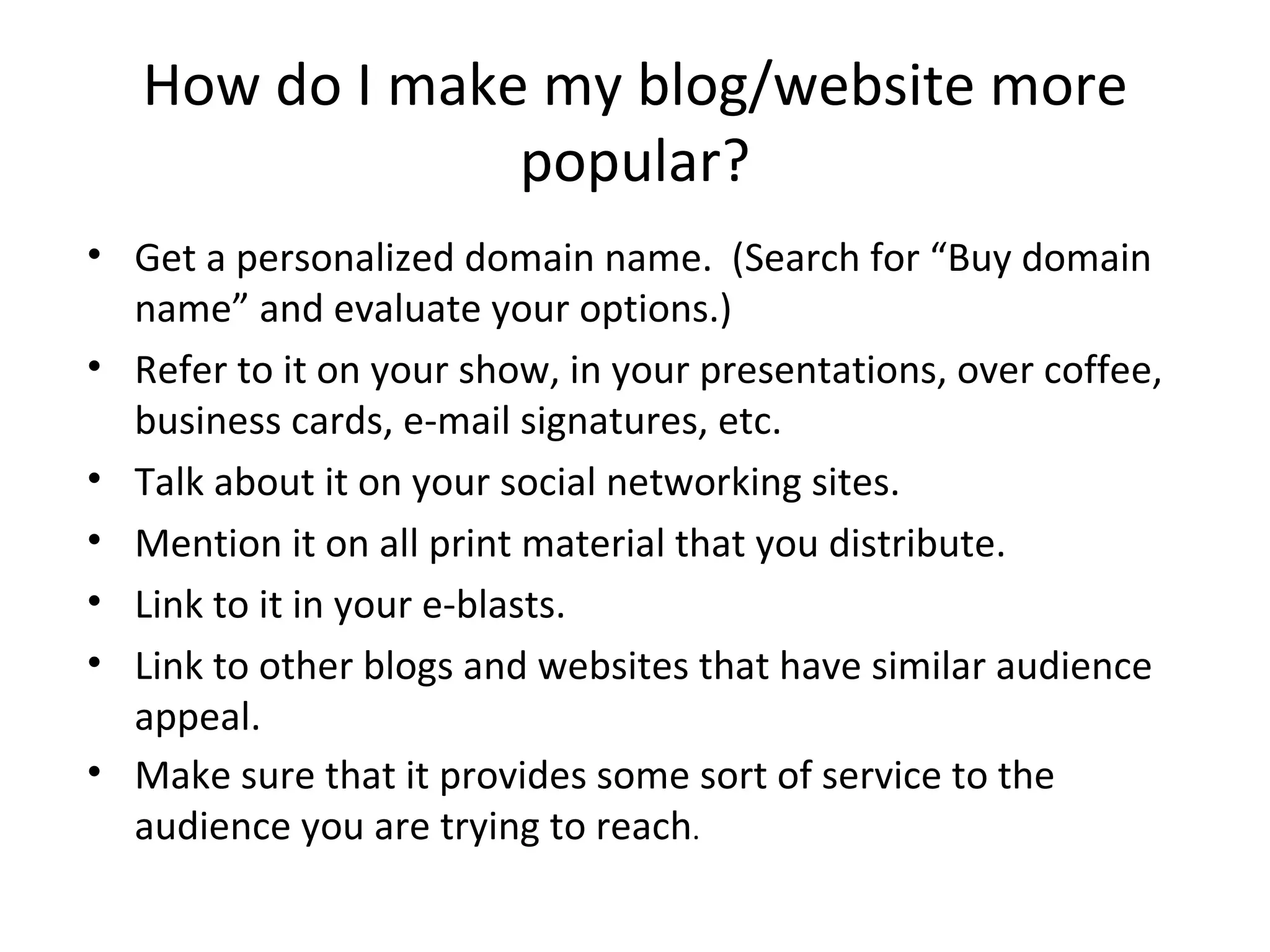 How do I make my blog/website more
                popular?
• Get a personalized domain name. (Search for “Buy domain
  name” and evaluate your options.)
• Refer to it on your show, in your presentations, over coffee,
  business cards, e-mail signatures, etc.
• Talk about it on your social networking sites.
• Mention it on all print material that you distribute.
• Link to it in your e-blasts.
• Link to other blogs and websites that have similar audience
  appeal.
• Make sure that it provides some sort of service to the
  audience you are trying to reach.
 