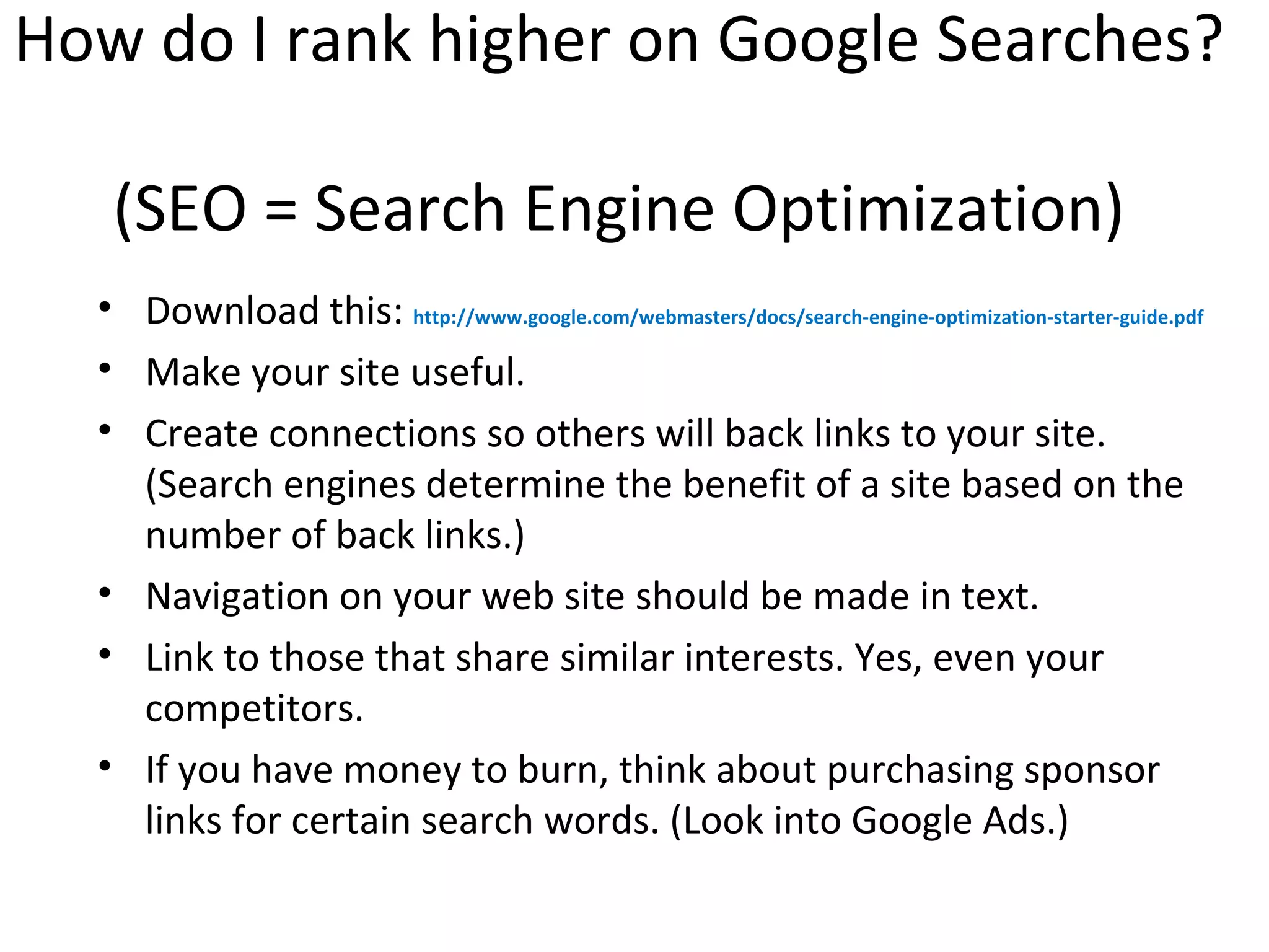 How do I rank higher on Google Searches?

   (SEO = Search Engine Optimization)
  • Download this: http://www.google.com/webmasters/docs/search-engine-optimization-starter-guide.pdf
  • Make your site useful.
  • Create connections so others will back links to your site.
    (Search engines determine the benefit of a site based on the
    number of back links.)
  • Navigation on your web site should be made in text.
  • Link to those that share similar interests. Yes, even your
    competitors.
  • If you have money to burn, think about purchasing sponsor
    links for certain search words. (Look into Google Ads.)
 