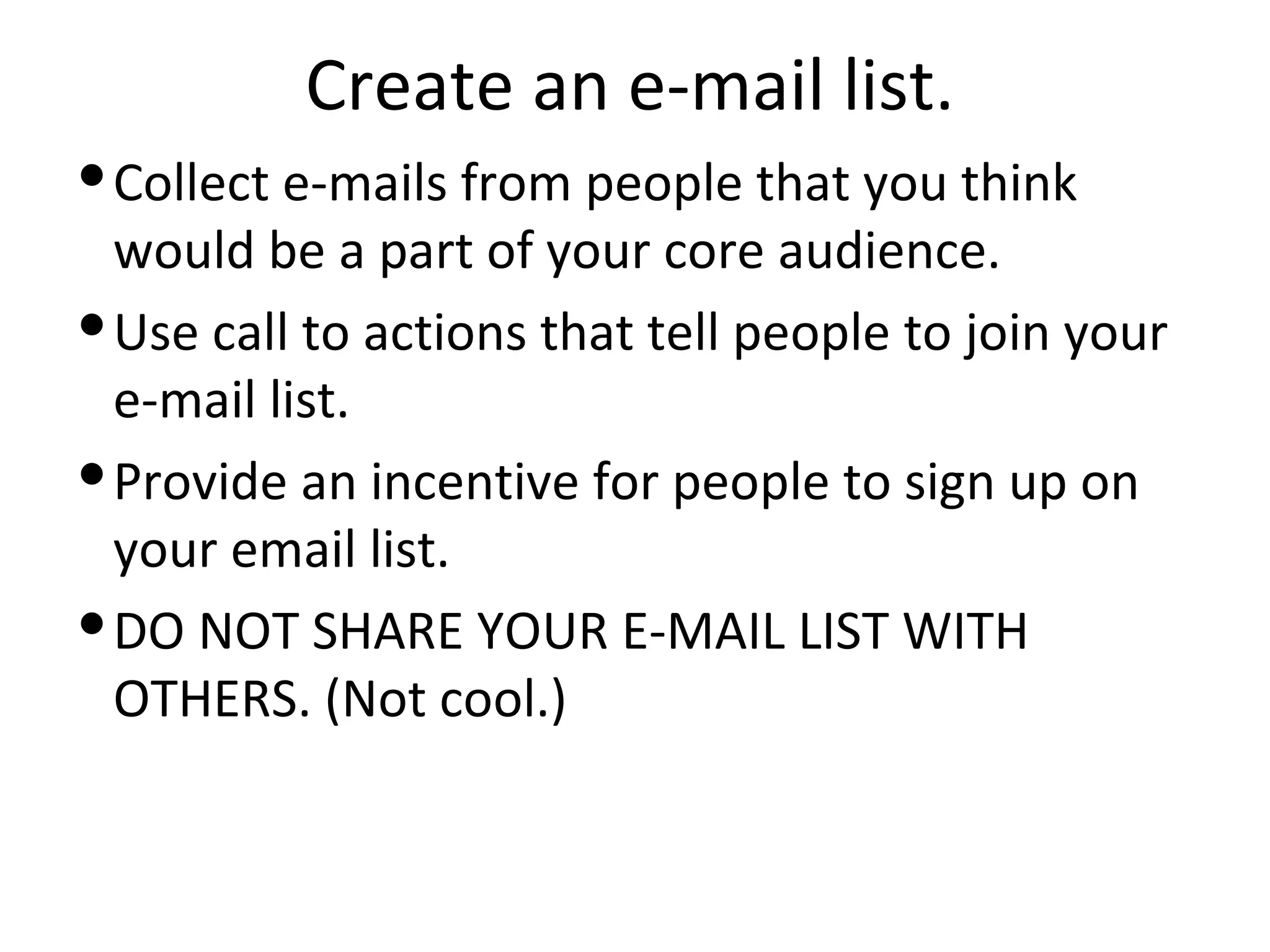 Create an e-mail list.
 Collect e-mails from people that you think
  would be a part of your core audience.
 Use call to actions that tell people to join your
  e-mail list.
 Provide an incentive for people to sign up on
  your email list.
 DO NOT SHARE YOUR E-MAIL LIST WITH
  OTHERS. (Not cool.)
 