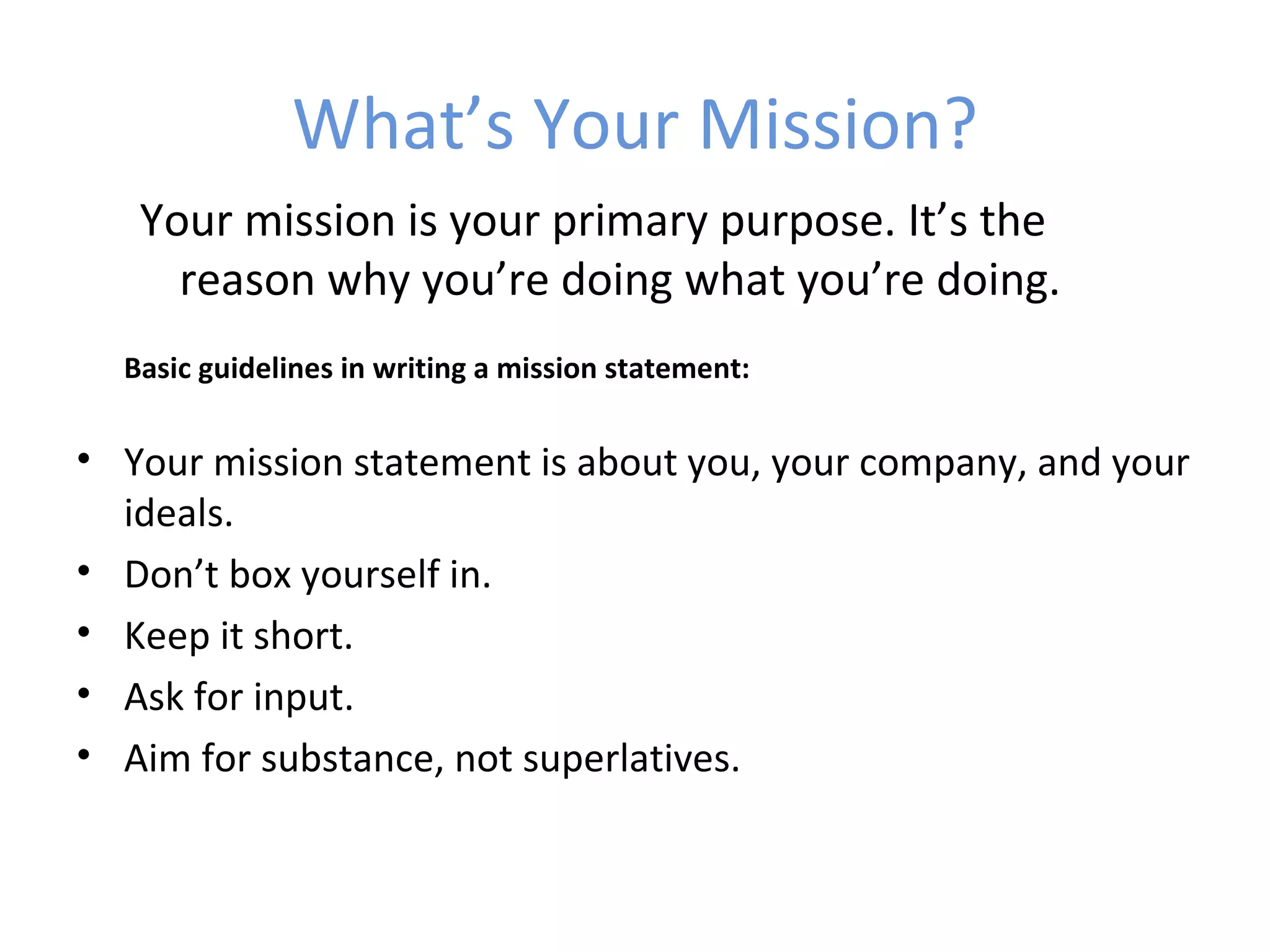 What’s Your Mission?
   Your mission is your primary purpose. It’s the
     reason why you’re doing what you’re doing.
  Basic guidelines in writing a mission statement:

• Your mission statement is about you, your company, and your
  ideals.
• Don’t box yourself in.
• Keep it short.
• Ask for input.
• Aim for substance, not superlatives.
 