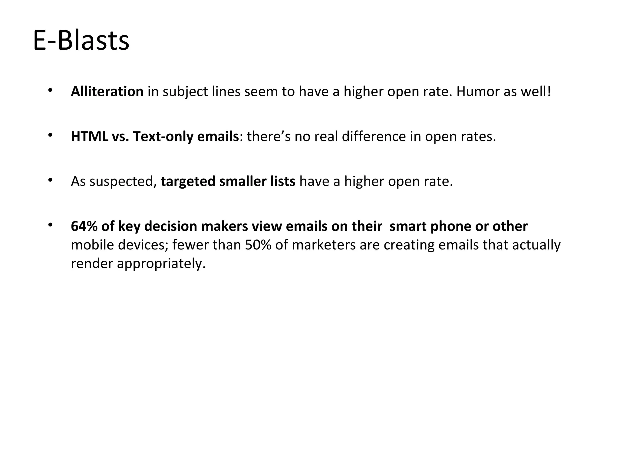 E-Blasts
 •   Alliteration in subject lines seem to have a higher open rate. Humor as well!

 •   HTML vs. Text-only emails: there’s no real difference in open rates.

 •   As suspected, targeted smaller lists have a higher open rate.

 •   64% of key decision makers view emails on their smart phone or other
     mobile devices; fewer than 50% of marketers are creating emails that actually
     render appropriately.
 