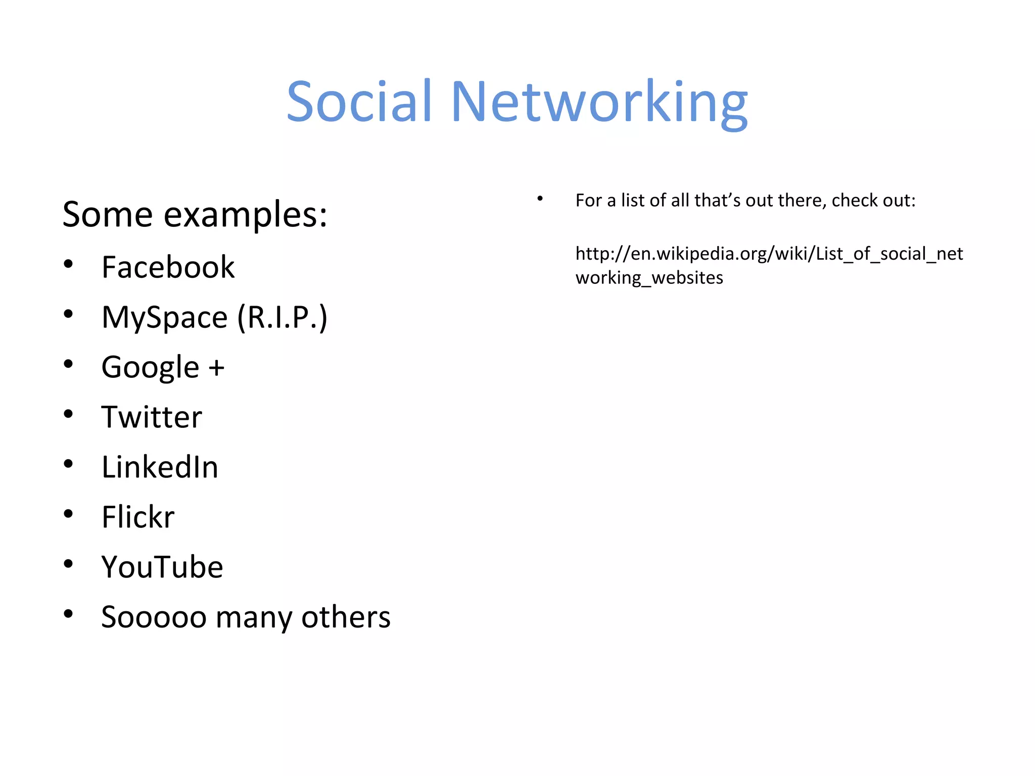 Social Networking
                         •   For a list of all that’s out there, check out:
Some examples:
                             http://en.wikipedia.org/wiki/List_of_social_net
•   Facebook                 working_websites

•   MySpace (R.I.P.)
•   Google +
•   Twitter
•   LinkedIn
•   Flickr
•   YouTube
•   Sooooo many others
 