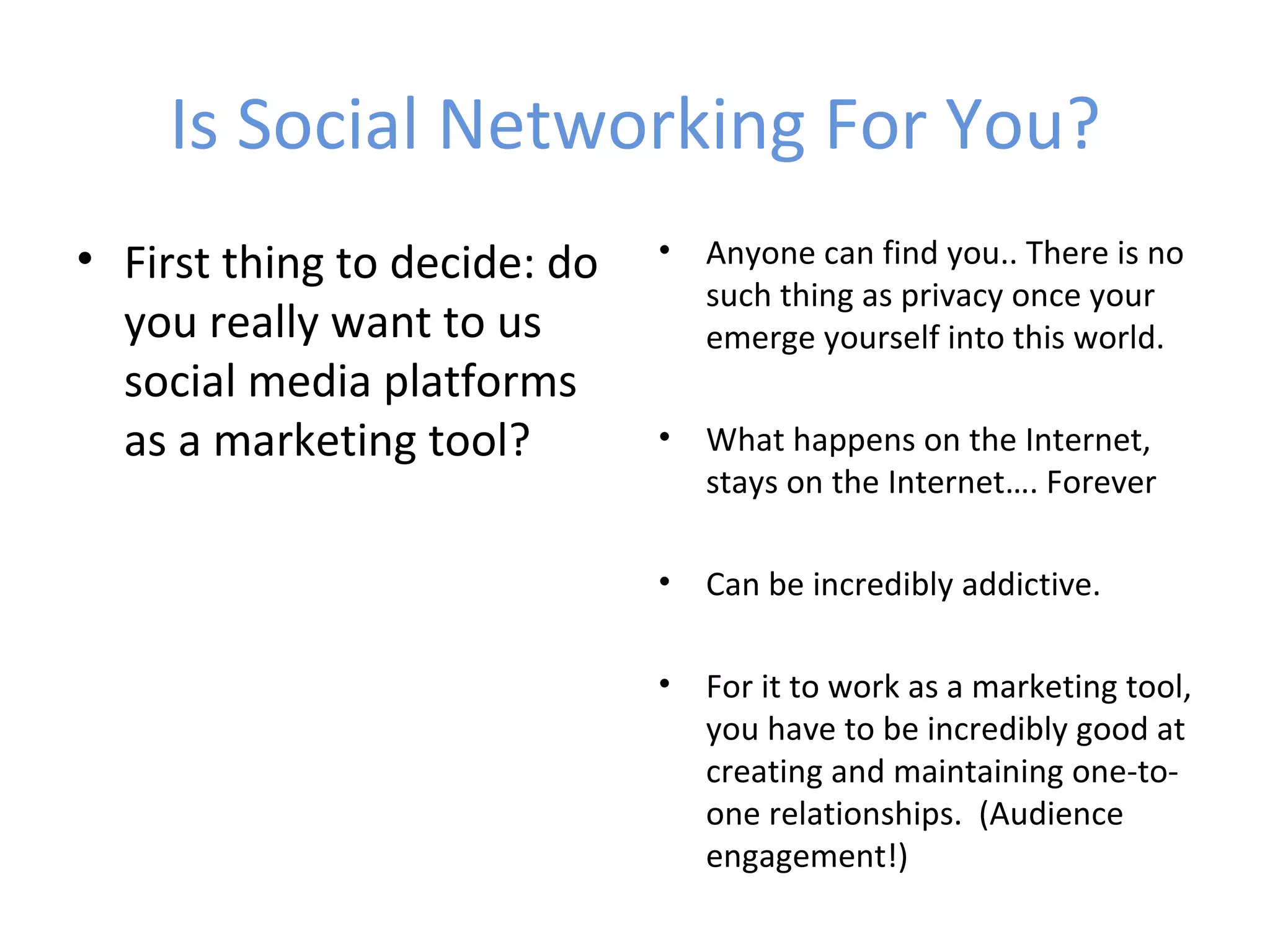 Is Social Networking For You?
• First thing to decide: do   •   Anyone can find you.. There is no
                                  such thing as privacy once your
  you really want to us           emerge yourself into this world.
  social media platforms
  as a marketing tool?        •   What happens on the Internet,
                                  stays on the Internet…. Forever

                              •   Can be incredibly addictive.

                              •   For it to work as a marketing tool,
                                  you have to be incredibly good at
                                  creating and maintaining one-to-
                                  one relationships. (Audience
                                  engagement!)
 