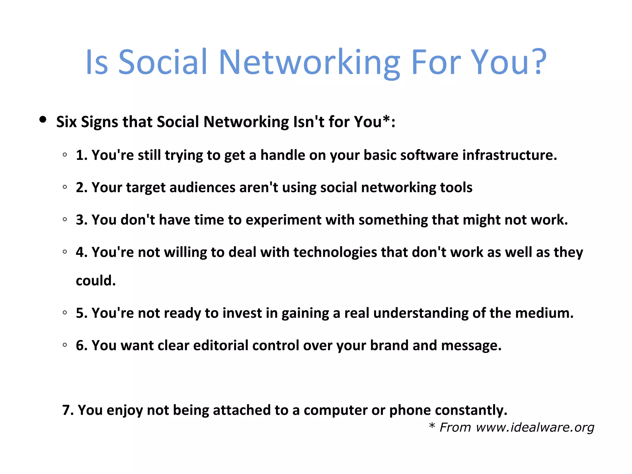 Is Social Networking For You?
 Six Signs that Social Networking Isn't for You*:
   ◦ 1. You're still trying to get a handle on your basic software infrastructure.

   ◦ 2. Your target audiences aren't using social networking tools

   ◦ 3. You don't have time to experiment with something that might not work.

   ◦ 4. You're not willing to deal with technologies that don't work as well as they
     could.

   ◦ 5. You're not ready to invest in gaining a real understanding of the medium.

   ◦ 6. You want clear editorial control over your brand and message.



   7. You enjoy not being attached to a computer or phone constantly.
                                                             * From www.idealware.org
 