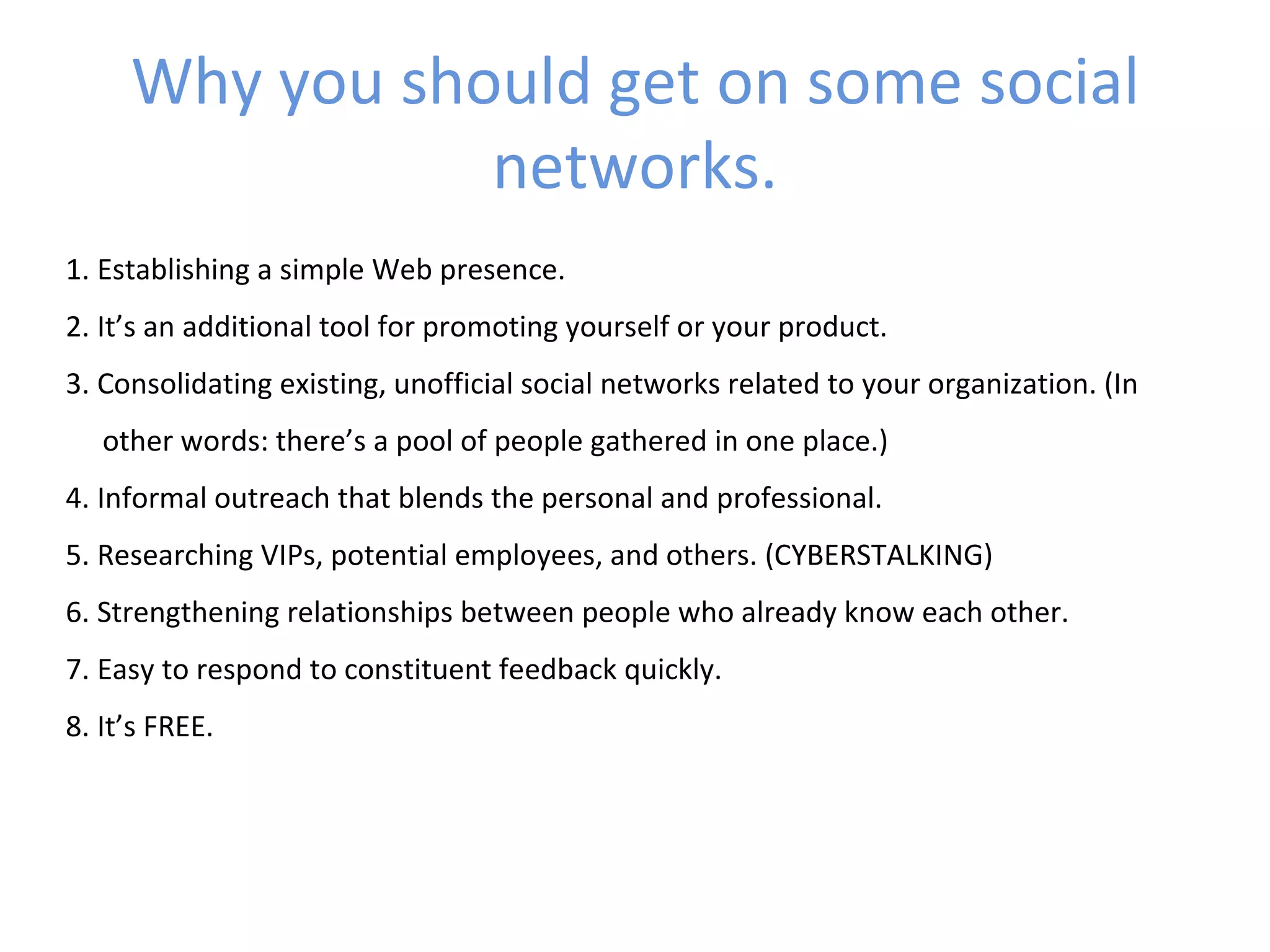 Why you should get on some social
                networks.
1. Establishing a simple Web presence.
2. It’s an additional tool for promoting yourself or your product.
3. Consolidating existing, unofficial social networks related to your organization. (In
   other words: there’s a pool of people gathered in one place.)
4. Informal outreach that blends the personal and professional.
5. Researching VIPs, potential employees, and others. (CYBERSTALKING)
6. Strengthening relationships between people who already know each other.
7. Easy to respond to constituent feedback quickly.
8. It’s FREE.
 