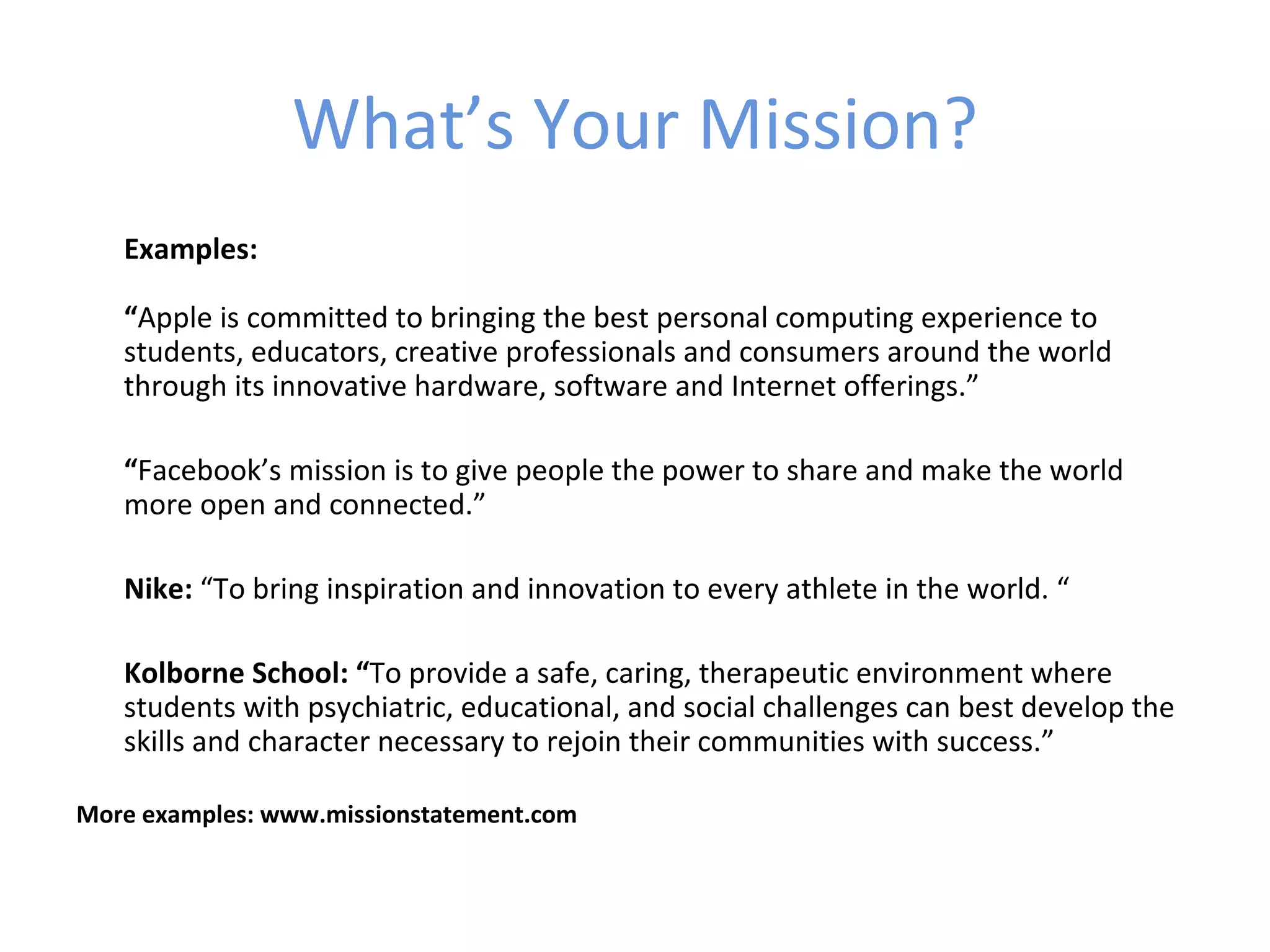 What’s Your Mission?
   Examples:

   “Apple is committed to bringing the best personal computing experience to
   students, educators, creative professionals and consumers around the world
   through its innovative hardware, software and Internet offerings.”

   “Facebook’s mission is to give people the power to share and make the world
   more open and connected.”

   Nike: “To bring inspiration and innovation to every athlete in the world. “

   Kolborne School: “To provide a safe, caring, therapeutic environment where
   students with psychiatric, educational, and social challenges can best develop the
   skills and character necessary to rejoin their communities with success.”

More examples: www.missionstatement.com
 