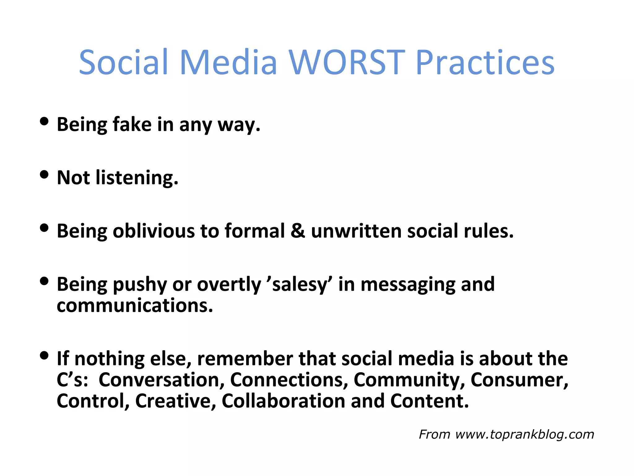 Social Media WORST Practices
 Being fake in any way.

 Not listening.

 Being oblivious to formal & unwritten social rules.

 Being pushy or overtly ’salesy’ in messaging and
  communications.

 If nothing else, remember that social media is about the
  C’s: Conversation, Connections, Community, Consumer,
  Control, Creative, Collaboration and Content.
                                          From www.toprankblog.com
 