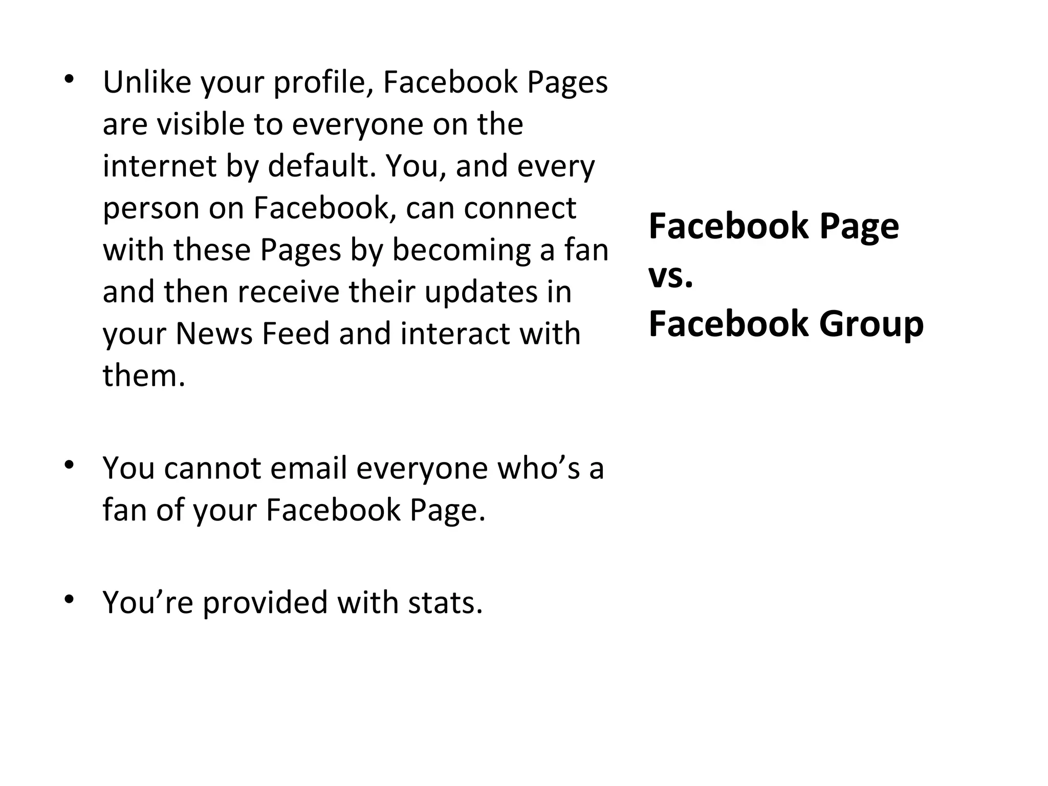 • Unlike your profile, Facebook Pages
  are visible to everyone on the
  internet by default. You, and every
  person on Facebook, can connect
                                        Facebook Page
  with these Pages by becoming a fan
  and then receive their updates in     vs.
  your News Feed and interact with      Facebook Group
  them.

• You cannot email everyone who’s a
  fan of your Facebook Page.

• You’re provided with stats.
 