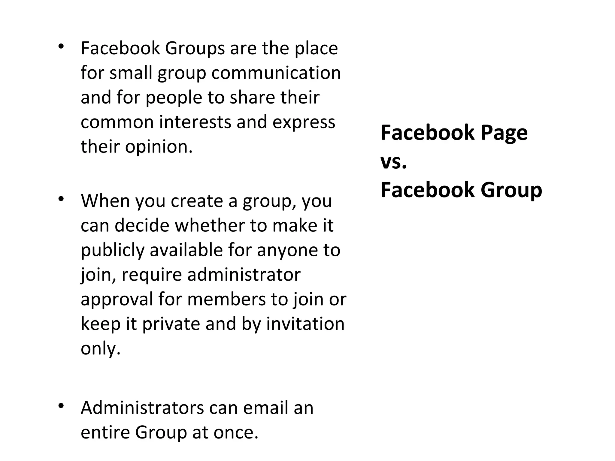 • Facebook Groups are the place
  for small group communication
  and for people to share their
  common interests and express
                                      Facebook Page
  their opinion.
                                      vs.
• When you create a group, you        Facebook Group
  can decide whether to make it
  publicly available for anyone to
  join, require administrator
  approval for members to join or
  keep it private and by invitation
  only.

• Administrators can email an
  entire Group at once.
 