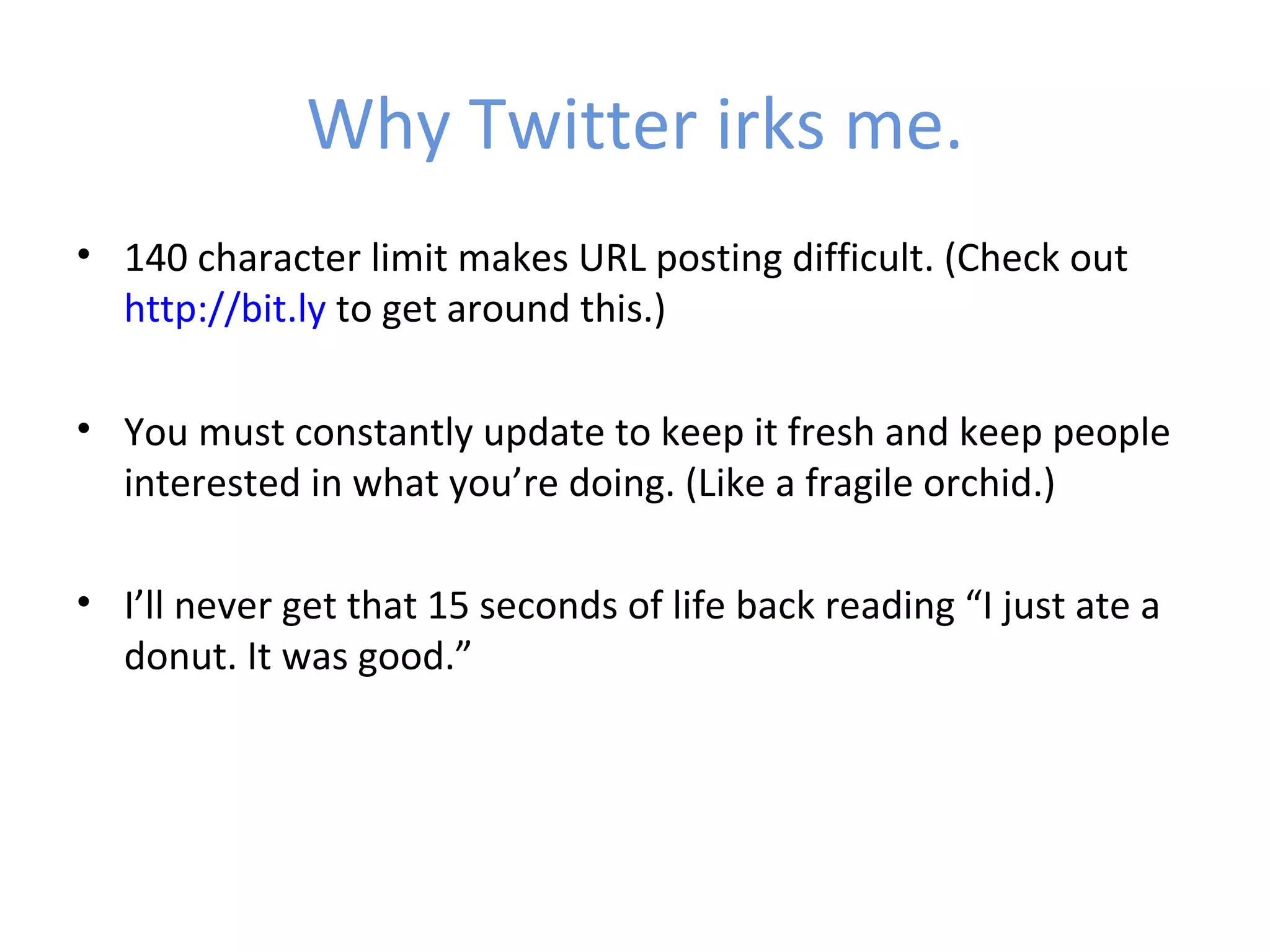 Why Twitter irks me.
• 140 character limit makes URL posting difficult. (Check out
  http://bit.ly to get around this.)

• You must constantly update to keep it fresh and keep people
  interested in what you’re doing. (Like a fragile orchid.)

• I’ll never get that 15 seconds of life back reading “I just ate a
  donut. It was good.”
 